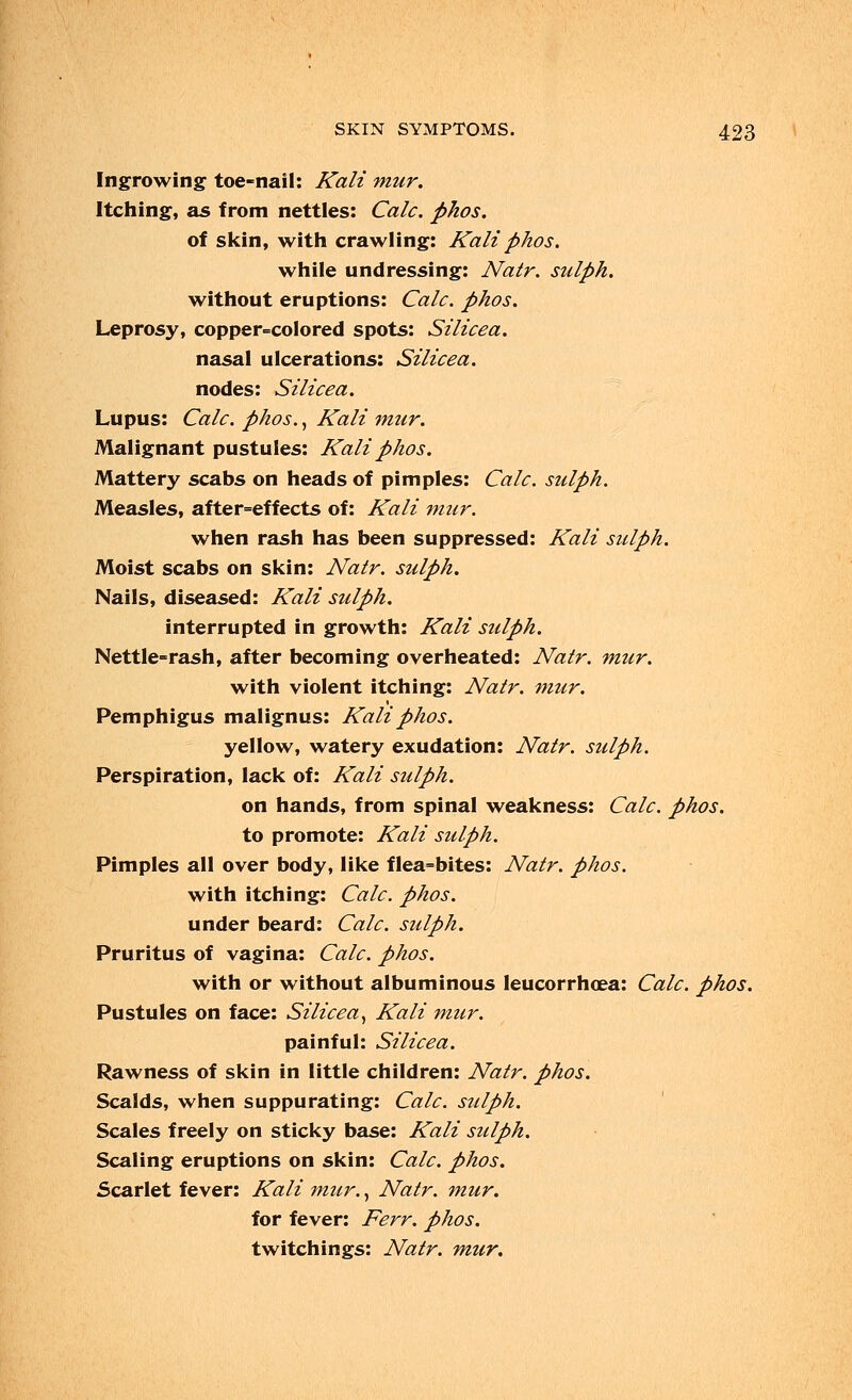 Ingrowing toe-nail: Kali mur. Itching, as from nettles: Calc. phos. of skin, with crawling: Kali phos. while undressing: Natr. sidph. without eruptions: Calc. phos. Leprosy, copper-colored spots: Silicea. nasal ulcerations: Silicea. nodes: Silicea. Lupus: Calc. phos., Kali mtir. Malignant pustules: Kali phos. Mattery scabs on heads of pimples: Calc. sidph. Measles, after-effects of: Kali mur. when rash has been suppressed: Kali sulph. Moist scabs on skin: Natr. sulph. Nails, diseased: Kali sulph. interrupted in growth: Kali sulph. Nettle-rash, after becoming overheated: Natr. mur. with violent itching: Natr. mur. Pemphigus malignus: Kali phos. yellow, watery exudation: Natr. sulph. Perspiration, lack of: Kali sulph. on hands, from spinal weakness: Calc. phos. to promote: Kali sulph. Pimples all over body, like flea-bites: Natr. phos. with itching: Calc. phos. under beard: Calc. sulph. Pruritus of vagina: Calc. phos. with or without albuminous leucorrhoea: Calc. phos. Pustules on face: Silicea, Kali mur. painful: Silicea. Rawness of skin in little children: Natr. phos. Scalds, when suppurating: Calc. sulph. Scales freely on sticky base: Kali sulph. Scaling eruptions on skin: Calc. phos. Scarlet fever: Kali mur., Natr. mur. for fever: Ferr. phos. twitchings: Natr. mur.