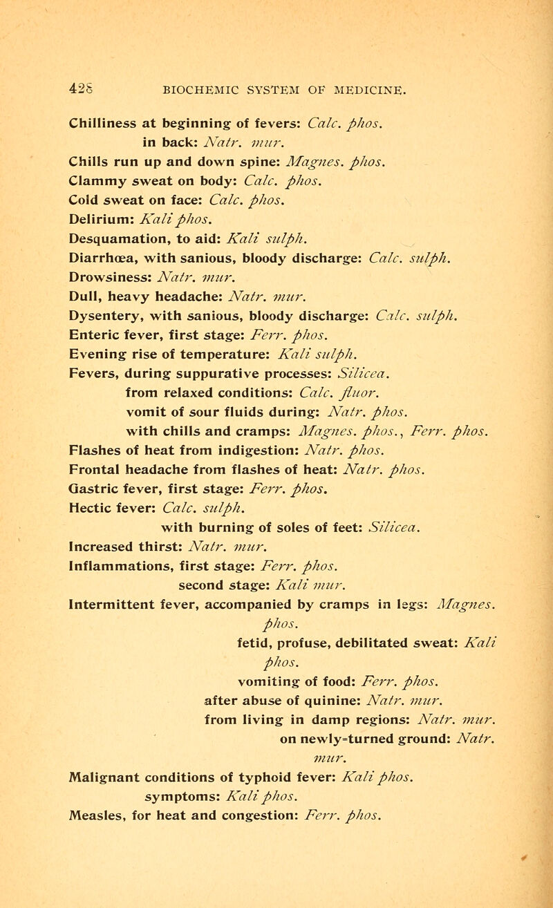 Chilliness at beginning of fevers: Calc. phos. in back: Natr. mur. Chills run up and down spine: Magnes. phos. Clammy sweat on body: Calc. phos. Cold sweat on face: Calc. phos. Delirium: Kali phos. Desquamation, to aid: Kali sulph. Diarrhoea, with sanious, bloody discharge: Calc. sulph. Drowsiness: Natr. mur. Dull, heavy headache: Natr. mur. Dysentery, with sanious, bloody discharge: Calc. sulph. Enteric fever, first stage: Ferr. phos. Evening rise of temperature: Kali sulph. Fevers, during suppurative processes: Silicea. from relaxed conditions: Calc. Jiuor. vomit of sour fluids during: Natr. phos. with chills and cramps: Magnes. phos., Ferr. phos. Flashes of heat from indigestion: Natr. phos. Frontal headache from flashes of heat: Natr. phos. Gastric fever, first stage: Ferr. phos. Hectic fever: Calc. sulph. with burning of soles of feet: Silicea. Increased thirst: Natr. mur. Inflammations, first stage: Ferr. phos. second stage: Kali mur. Intermittent fever, accompanied by cramps in legs: Magnes. phos. fetid, profuse, debilitated sweat: Kali phos. vomiting of food: Ferr. phos. after abuse of quinine: Natr. mur. from living in damp regions: Natr. mur. on newly=turned ground: Natr. mur. Malignant conditions of typhoid fever: Kali phos. symptoms: Kali phos. Measles, for heat and congestion: Ferr. phos.