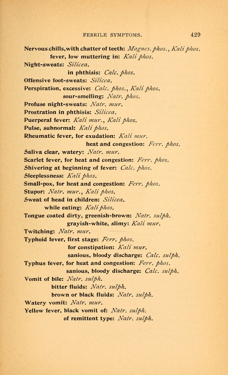 Nervous chills,with chatter of teeth: Magnes.phos., Kaliphos. fever, low muttering in: Kali phos. Night-sweats: Silicea. in phthisis: Calc. phos. Offensive foot-sweats: Silicea. Perspiration, excessive: Calc. phos., Kali phos. sour-smelling: Natr. phos. Profuse night-sweats: Natr. mur. Prostration in phthisis: Silicea. Puerperal fever: Kali mtcr., Kali phos. Pulse, subnormal: Kali phos. Rheumatic fever, for exudation: Kali mur. heat and congestion: Ferr. phos. Saliva clear, watery: Natr. mur. Scarlet fever, for heat and congestion: Ferr. phos. Shivering at beginning of fever: Calc. phos. Sleeplessness: Kali phos. Small-pox, for heat and congestion: Ferr. phos. Stupor: Natr. mur., Kali phos. Sweat of head in children: Silicea. while eating: Kali phos. Tongue coated dirty, greenish-brown: Natr. sulph. grayish-white, slimy: Kali mur. Twitching: Natr. mur. Typhoid fever, first stage: Ferr. phos. for constipation: Kali mur. sanious, bloody discharge: Calc. sulph. Typhus fever, for heat and congestion: Ferr. phos. sanious, bloody discharge: Calc. sulph. Vomit, of bile: Natr. sulph. bitter fluids: Natr. sulph. brown or black fluids: Natr. sulph. Watery vomit: Natr. mur. Yellow fever, black vomit of: Natr. sulph. of remittent type: Natr. sulph.