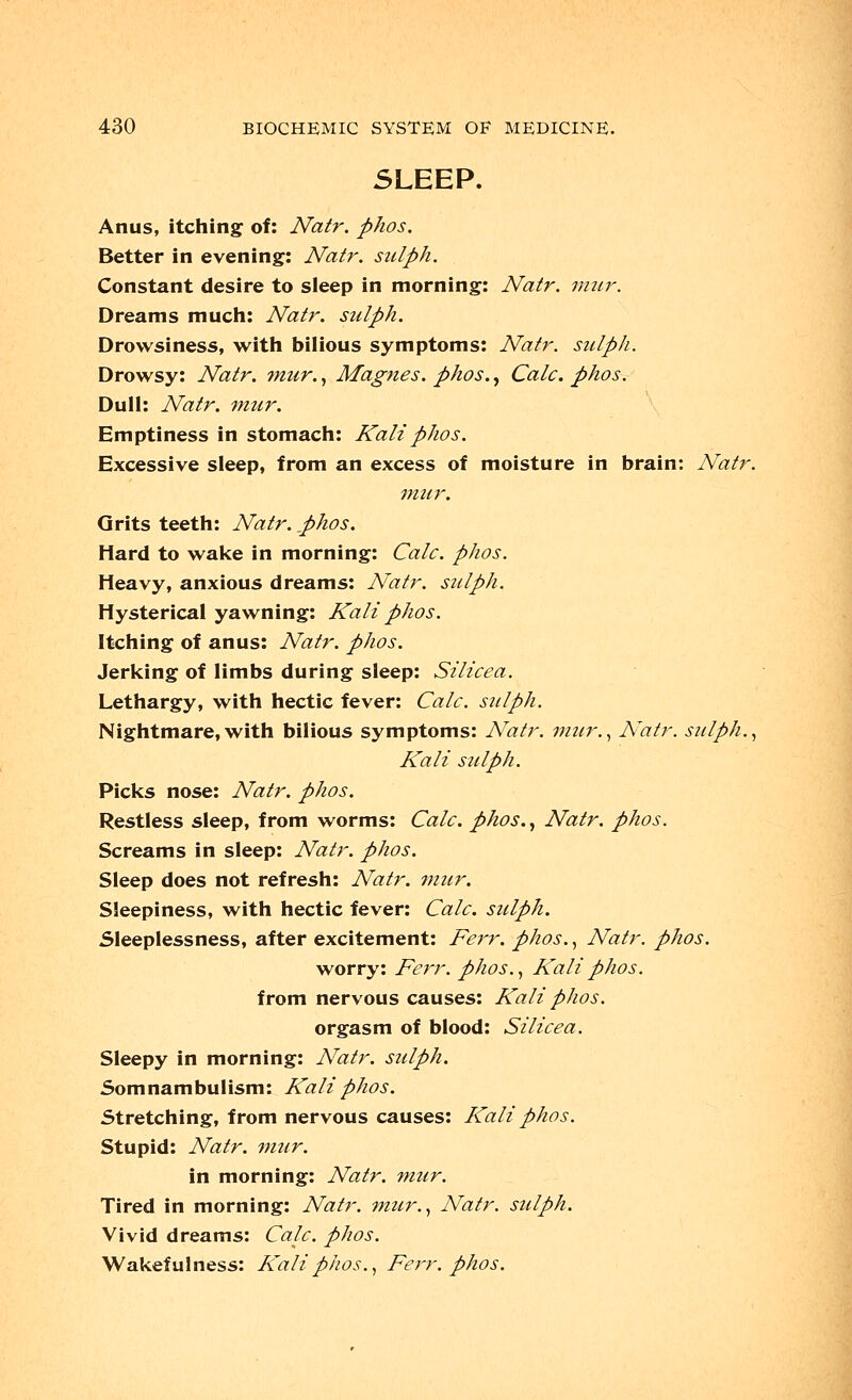 SLEEP. Anus, itching: of: Natr. phos. Better in evening: Natr. siriph. Constant desire to sleep in morning: Natr. mur. Dreams much: Natr. sulph. Drowsiness, with bilious symptoms: Natr. sulph. Drowsy: Natr. mur., Magnes. phos., Calc. phos. Dull: Natr. mur. Emptiness in stomach: Kali phos. Excessive sleep, from an excess of moisture in brain: Natr. mur. Grits teeth: Natr. j)hos. Hard to wake in morning: Calc. phos. Heavy, anxious dreams: Natr. sulph. Hysterical yawning: Kali phos. Itching of anus: Natr. phos. Jerking of limbs during sleep: Silicea. Lethargy, with hectic fever: Calc. sulph. Nightmare,with bilious symptoms: Natr. mur., Natr. sulph., Kali sulph. Picks nose: Natr. phos. Restless sleep, from worms: Calc. phos., Natr. phos. Screams in sleep: Natr. phos. Sleep does not refresh: Natr. mur. Sleepiness, with hectic fever: Calc. sulph. Sleeplessness, after excitement: Ferr. phos., Natr. phos. worry: Ferr. phos., Kali phos. from nervous causes: Kali phos. orgasm of blood: Silicea. Sleepy in morning: Natr. sulph. Somnambulism: Kali phos. Stretching, from nervous causes: Kali phos. Stupid: Natr. mur. in morning: Natr. mur. Tired in morning: Natr. mur., Natr. sulph. Vivid dreams: Calc. phos. Wakefulness: Kali phos., Ferr. phos.