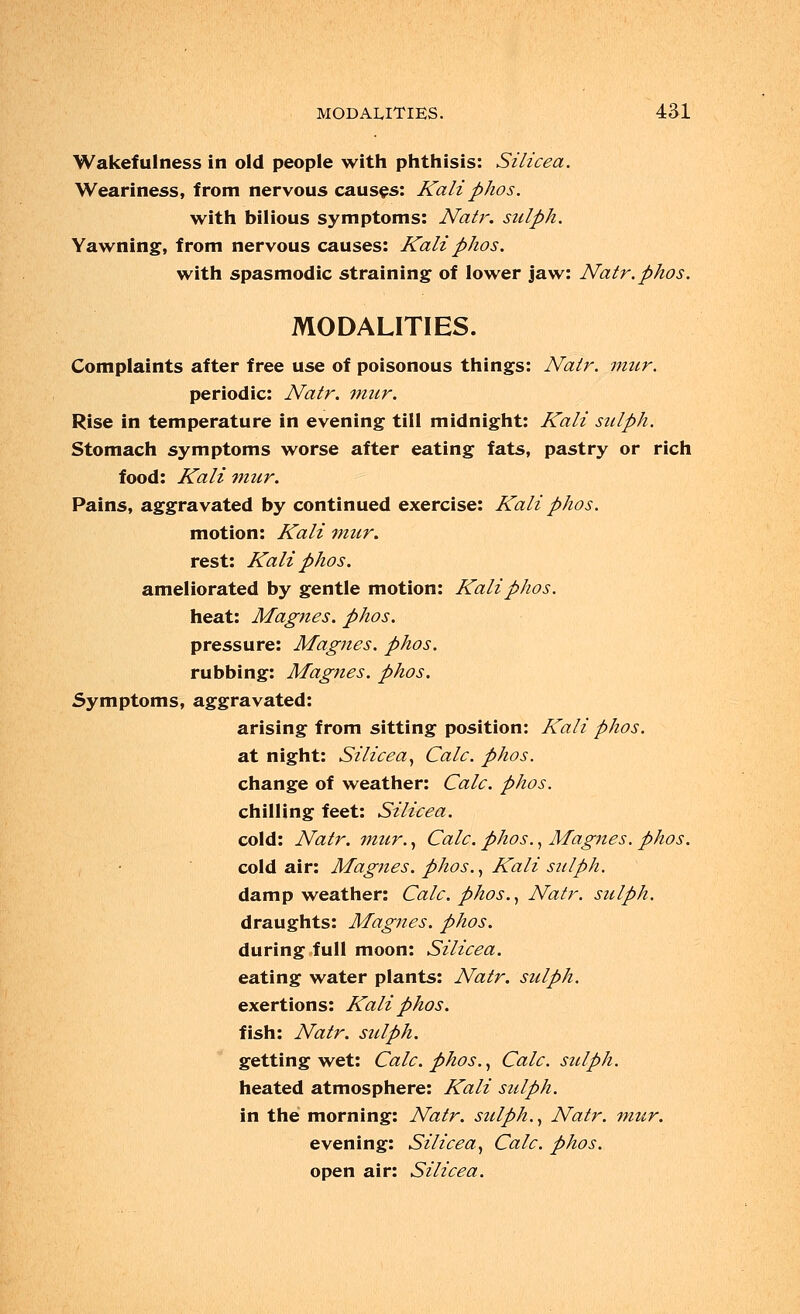 Wakefulness in old people with phthisis: Silicea. Weariness, from nervous causes: Kali phos. with bilious symptoms: Natr. sulph. Yawning, from nervous causes: Kali phos. with spasmodic straining of lower jaw: Natr. phos. MODALITIES. Complaints after free use of poisonous things: Natr. mur. periodic: Natr. mur. Rise in temperature in evening till midnight: Kali sulph. Stomach symptoms worse after eating fats, pastry or rich food: Kali mur. Pains, aggravated by continued exercise: Kali phos. motion: Kali mur. rest: Kali phos. ameliorated by gentle motion: Kali phos. heat: Magnes. phos. pressure: Magnes. phos. rubbing: Magnes. phos. Symptoms, aggravated: arising from sitting position: Kali phos. at night: Silicea, Calc. phos. change of weather: Calc. phos. chilling feet: Silicea. cold: Natr. mur., Calc. phos., Magnes. phos. cold air: Magnes. phos., Kali stiiph. damp weather: Calc. phos., Natr. sulph. draughts: Magnes. phos. during full moon: Silicea. eating water plants: Natr. sulph. exertions: Kali phos. fish: Natr. sulph. getting wet: Calc. phos., Calc. sulph. heated atmosphere: Kali sulph. in the morning: Natr. sulph., Natr. mur. evening: Silicea, Calc. phos. open air: Silicea.