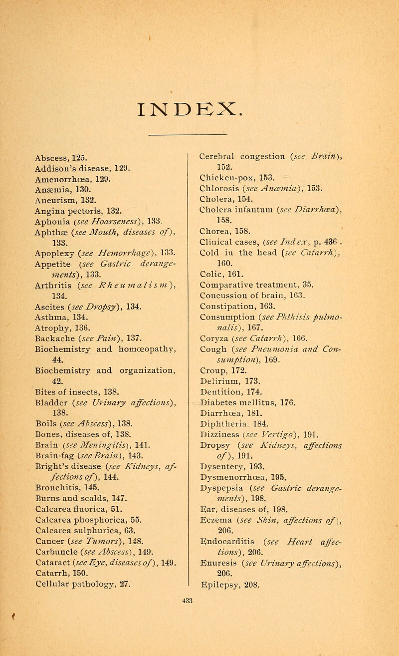 INDEX. Abscess, 125. Addison's disease, 129. Amenorrhcea, 129. Anaemia, 130. Aneurism, 132. Angina pectoris, 132. Aphonia {see Hoarseness), 133. Aphthae {see Mouth, diseases of), 133. Apoplexy (see Hemorrhage), 133. Appetite {see Gastric derange- ments), 133. Arthritis {see Rheumatism), 134. Ascites {see Dropsy), 134. Asthma, 134. Atrophy, 136. Backache (see Pain), 137. Biochemistry and homoeopathy, 44. Biochemistry and organization, 42. Bites of insects, 138. Bladder (see Urinary affections), 138. Boils (see Abscess), 138. Bones, diseases of, 138. Brain (see Meningitis), 141. Brain-fag (seeBrain), 143. Bright's disease (see Kidneys, af- fections of), 144. Bronchitis, 145. Burns and scalds, 147. Calcarea fluorica, 51. Calcarea phosphorica, 55. Calcarea sulphurica, 63. Cancer (see Tumors), 148. Carbuncle (see Abscess), 149. Cataract {see Eye, diseases of ), 149. Catarrh, 150. Cellular pathology, 27. Cerebral congestion (see Brain), 152. Chicken-pox, 153. Chlorosis (see Anczmia), 153. Cholera, 154. Cholera infantum (see Diarrhoea), 158. Chorea, 158. Clinical cases, {see Ind ex, p. 436 . Cold in the head (see Catarrh), 160. Colic, 161. Comparative treatment, 35. Concussion of brain, 163. Constipation, 163. Consumption (seePhthisis pulmo- nalis), 167. Coryza (see Catarrh), 166. Cough (see Pneumonia and Con- sumption), 169. Croup, 172. Delirium, 173. Dentition, 174. Diabetes mellitus, 176. Diarrhoea, 181. Diphtheria, 184. Dizziness {see Vertigo), 191. Dropsy (see Kidneys, affections of), 191. Dysentery, 193. Dysmenorrhoea, 195. Dyspepsia (see Gastric derange- ments), 198. Ear, diseases of, 198. Eczema (see Skin, affections of), 206. Endocarditis (see Heart affec- tions), 206. Enuresis (see Urinary affections), 206. Epilepsy, 208.