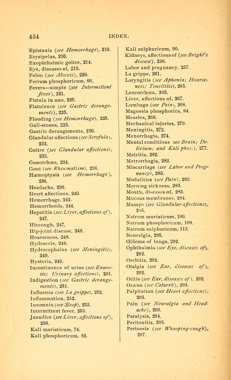 Epistaxis {see Hemorrhage), 210. Erysipelas, 210. Exophthalmic goitre, 214. Eye, diseases of, 215. Felon {see Abscess), 220. Ferrum phosphoricum, 66. Fevers—simple {see Intermittent /ever), 221. Fistula in ano, 225. Flatulence (see Gastric derange- ments), 225. Flooding {see Hemorrhage), 225. Gall-stones, 225. Gastric derangements, 226. Glandular affections {see Scrofula), 232. Goitre {see Glandular affections), 233. Gonorrhoea, 234. Gout (see Rheumatism), 236. Haemoptysis {see Hemorrhage), 236. Headache, 236. Heart affections, 240. Hemorrhage, 242. Hemorrhoids, 244. Hepatitis {see Liver, affections of), 247. Hiccough, 247. Hip-joint disease, 248. Hoarseness, 248. Hydrocele, 248. Hydrocephalus {see Meningitis), 249. Hysteria, 249. Incontinence of urine {see Enure- sis; Urinary affections), 251. Indigestion {see Gastric derange- ments), 251. Influenza (see La grippe), 252. Inflammation, 252. Insomnia (see Sleep), 253. Intermittent fever, 253. Jaundice {seeLiver, affections of), 256. Kali muriaticum, 74. Kali phosphoricum, 82. Kali sulphuricum, 90. Kidneys, affections of {see Bright1 s disease), 256. Labor and pregnancy, 257. La grippe, 261. Laryngitis {see Aphonia; Hoarser ness; Tonsilitis), 265. Leucorrhoea, 265. Liver, affections of, 267. Lumbago (see Pain), 268. Magnesia phosphorica, 94. Measles, 268. Mechanical injuries, 270. Meningitis, 272. Menorrhagia, 274. Mental conditions see Brain; De- lirium; and Kali phos.), '211. Metritis, 282. Metrorrhagia, 282. Miscarriage (see Labor and Preg- nancy), 283. Modalities (see Pain), 283. Morning sickness, 283. Mouth, diseases of, 283. Mucous membranes, 284. Mumps (see Glandular affections), 2>5. Natrurn muriaticum, 100. Natrum phosphoricum, 108. Natrum sulphuricum, 113. Neuralgia, 285. CEdema of lungs, 292. Ophthalmia (see Eye, diseases of), 292. Orchitis, 292. Otalgia (see Ear, diseases of), 292. Otitis (see Ear, diseases of), 292. Ozaena {see Catarrh), 293. Palpitation {see Heart affections), 293. Pain {see Neuralgia and Head- ache), 293. Paralysis, 294. Peritonitis, 295. Pertussis {see Whooping-cough), 297.