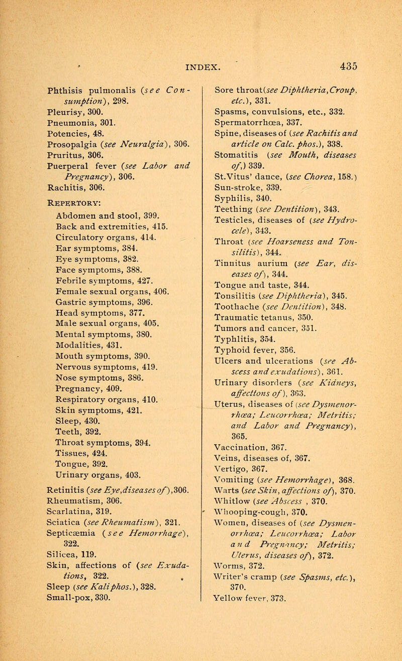 Phthisis pulmonalis {see Con- sumption), 298. Pleurisy, 300. Pneumonia, 301. Potencies, 48. Prosopalgia {see Neuralgia), 306. Pruritus, 306. Puerperal fever {see Labor and Pregnancy), 306. Rachitis, 306. Repertory: Abdomen and stool, 399. Back and extremities, 415. Circulatory organs, 414. Bar symptoms, 384. Eye symptoms, 382. Face symptoms, 388. Febrile symptoms, 427. Female sexual organs, 406. Gastric symptoms, 396. Head symptoms, 377. Male sexual organs, 405. Mental symptoms, 380. Modalities, 431. Mouth symptoms, 390. Nervous symptoms, 419. Nose symptoms, 386. Pregnancy, 409. Respiratory organs, 410. Skin symptoms, 421. Sleep, 430. Teeth, 392. Throat symptoms, 394. Tissues, 424. Tongue, 392. Urinary organs, 403. Retinitis {see Eye,diseases of), 306. Rheumatism, 306. Scarlatina, 319. Sciatica {see Rheumatism), 321. Septicaemia {see Hemorrhage), 322. Silicea, 119. Skin, affections of {see Exuda- tions, 322. Sleep {see Kaliphos.), 328. Small-pox, 330. Sore throat(s£<? Diphtheria,Croup, etc.), 331. Spasms, convulsions, etc., 332. Spermatorrhoea, 337. Spine, diseases of {see Rachitis and article on Calc. phos.), 338. Stomatitis {see Mouth, diseases of,) 339. St.Vitus' dance, {see Chorea, 158.) Sun-stroke, 339. Syphilis, 340. Teething {see Dentition), 343. Testicles, diseases of {see Hydro- cele), 343. Throat {see Hoarseness and Ton- si litis), 344. Tinnitus aurium {see Ear, dis- eases of), 344. Tongue and taste, 344. Tonsilitis {see Diphtheria), 345. Toothache {see Dentition), 348. Traumatic tetanus, 350. Tumors and cancer, 351. Typhlitis, 354. Typhoid fever, 356. Ulcers and ulcerations {see Ab- scess and exudations), 361. Urinary disorders {see Kidneys, affecttons of), 363. Uterus, diseases of (see Dysmenor- rhcea; Leticorrhcea; Metritis; and Labor and Pregnancy), 365. Vaccination, 367. Veins, diseases of, 367. Vertigo, 367. Vomiting {see Hemorrhage), 368. Warts {see Skin, affections of), 370. Whitlow {see Abscess , 370. Whooping-cough, 370. Women, diseases of {see Dysmen- orrhea; Leucorrhoea; Labor and Pregnancy; Metritis; Uterus, diseases of), 372. Worms, 372. Writer's cramp {see Spasms, etc.), 370. Yellow fever, 373.