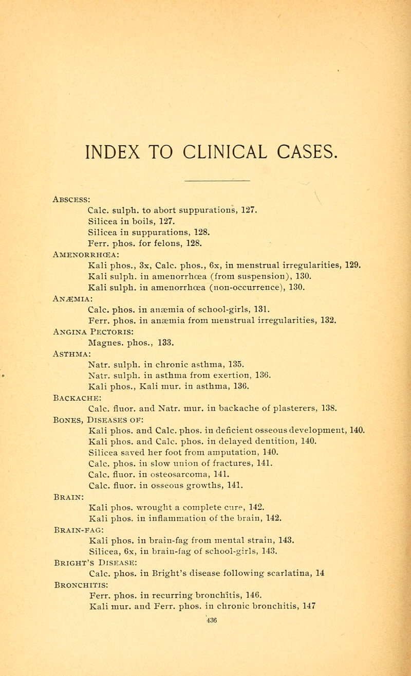 INDEX TO CLINICAL CASES. Abscess: Calc. sulph. to abort suppurations, 127. Silicea in boils, 127. Silicea in suppurations, 128. Ferr. phos. for felons, 128. Amenorrhea: Kali phos., 3s, Calc. phos., 6x, in menstrual irregularities, 129. Kali sulph. in amenorrhoea (from suspension), 130. Kali sulph. in amenorrhoea (non-occurrence), 130. Anemia: Calc. phos. in anaemia of school-girls, 131. Ferr. phos. in anaemia from menstrual irregularities, 132. Angina Pectoris: Magnes. phos., 133. Asthma: Natr. sulph. in chronic asthma, 135. Natr. sulph. in asthma from exertion, 136. Kali phos., Kali mur. in asthma, 136. Backache: Calc. fluor. and Natr. mur. in backache of plasterers, 138. Bones, Diseases oe: Kali phos. and Calc. phos. in deficient osseous development, 140. Kali phos. and Calc. phos. in delayed dentition, 140. Silicea saved her foot from amputation, 140. Calc. phos. in slow union of fractures, 141. Calc. fluor. in osteosarcoma, 141. Calc. fluor. in osseous growths, 141. Brain: Kali phos. wrought a complete cure, 142. Kali phos. in inflammation of the brain, 142. Brain-fag: Kali phos. in brain-fag from mental strain, 143. Silicea, 6x, in brain-fag of school-girls, 143. Bright's Disease: Calc. phos. in Bright's disease following scarlatina, 14 Bronchitis: Ferr. phos. in recurring bronchitis, 146. Kali mur. and Ferr. phos. in chronic bronchitis, 147