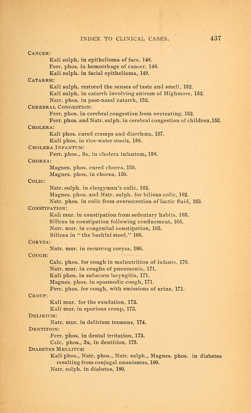 Cancer: Kali sulph. in epithelioma of face, 148. Ferr. phos. in hemorrhage of cancer, 148. Kali sulph. in facial epithelioma, 149. Catarrh: Kali sulph. restored the senses of taste and smell, 152. Kali sulph. in catarrh involving antrum of Highmore, 152. Natr. phos. in post-nasal catarrh, 152. Cerebral Congestion: Ferr. phos. in cerebral congestion from overeating, 152. Ferr. phos. and Natr. sulph. in cerebral congestion of children, 153. Cholera: Kali phos. cured cramps and diarrhoea, 157. Kali phos. in rice-water stools, 158. Cholera Infantum: Ferr. phos., 3x, in cholera infantum, 158. Chorea: Magnes. phos. cured chorea, 159. Magnes. phos. in chorea, 159. Colic: Natr. sulph. in clergyman's colic, 162. Magnes. phos. and Natr. sulph. for bilious colic, 162. Natr. phos. in colic from oversecretion of lactic fluid, 163. Constipation: Kali mur. in constipation from sedentary habits, 165. Silicea in constipation following confinement, 165. Natr. mur. in congenital constipation, 165. Silicea in  the bashful stool, 166. Coryza: Natr. mur. in recurring coryza, 166. Cough: Calc. phos. for cough in malnutrition of infants, 170. Natr. mur. in coughs of pneumonia, 171. Kali phos. in subacute laryngitis, 171. Magnes. phos. in spasmodic cough, 171. Ferr. phos. for cough, with emissions of urine, 171. Croup: Kali mur. for the exudation, 172. Kali mur. in spurious croup, 173. Delirium: Natr. mur. in delirium tremens, 174. Dentition: Ferr. phos. in dental irritation, 175. Calc. phos., 3x, in dentition, 175. Diabetes Mellitus: Kali phos., Natr. phos., Natr. sulph., Magnes. phos. in diabetes resulting from conjugal onanismus, 180. Natr. sulph. in diabetes, 180.