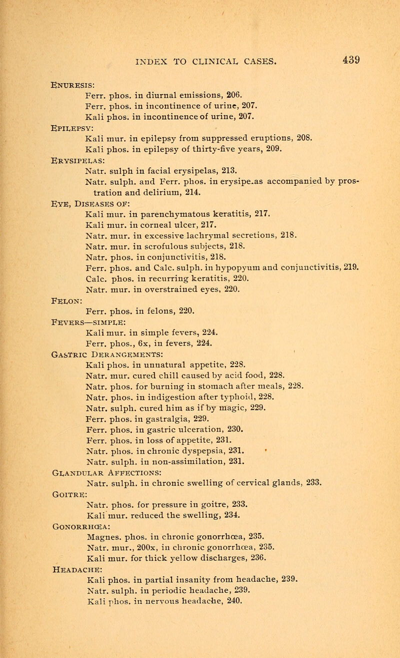 Enuresis: Ferr. phos. in diurnal emissions, 206. Ferr. phos. in incontinence of urine, 207. Kali phos. in incontinence of urine, 207. Epilepsy: Kali mur. in epilepsy from suppressed eruptions, 208. Kali phos. in epilepsy of thirty-five years, 209. Erysipelas : Natr. sulph in facial erysipelas, 213. Natr. sulph. and Ferr. phos. in erysipelas accompanied by pros- tration and delirium, 214. Eye, Diseases of: Kali mur. in parenchymatous keratitis, 217. Kali mur. in corneal ulcer, 217. Natr. mur. in excessive lachrymal secretions, 218. Natr. mur. in scrofulous subjects, 218. Natr. phos. in conjunctivitis, 218. Ferr. phos. and Calc. sulph. in hypopyum and conjunctivitis, 219. Calc. phos. in recurring keratitis, 220. Natr. mur. in overstrained eyes, 220. Felon: Ferr. phos. in felons, 220. Fevers—simple: Kali mur. in simple fevers, 224. Ferr. phos., 6x, in fevers, 224. Gastric Derangements: Kali phos. in unnatural appetite, 228. Natr. mur. cured chill caused by acid food, 228. Natr. phos. for burning in stomach after meals, 228. Natr. phos. in indigestion after typhoid, 228. Natr. sulph. cured him as if by magic, 229. Ferr. phos. in gastralgia, 229. Ferr. phos. in gastric ulceration, 230. Ferr. phos. in loss of appetite, 231. Natr. phos. in chronic dyspepsia, 231. » Natr. sulph. in non-assimilation, 231. Glandular Affections: Natr. sulph. in chronic swelling of cervical glands, 233. Goitre: Natr. phos. for pressure in goitre, 233. Kali mur. reduced the swelling, 234. Gonorrhoea: Magnes. phos. in chronic gonorrhoea, 235. Natr. mur., 200x, in chronic gonorrhoea, 235. Kali mur. for thick yellow discharges, 236. Headache: Kali phos. in partial insanity from headache, 239. Natr. sulph. in periodic headache, 239. Kali phos. in nervous headache, 240.