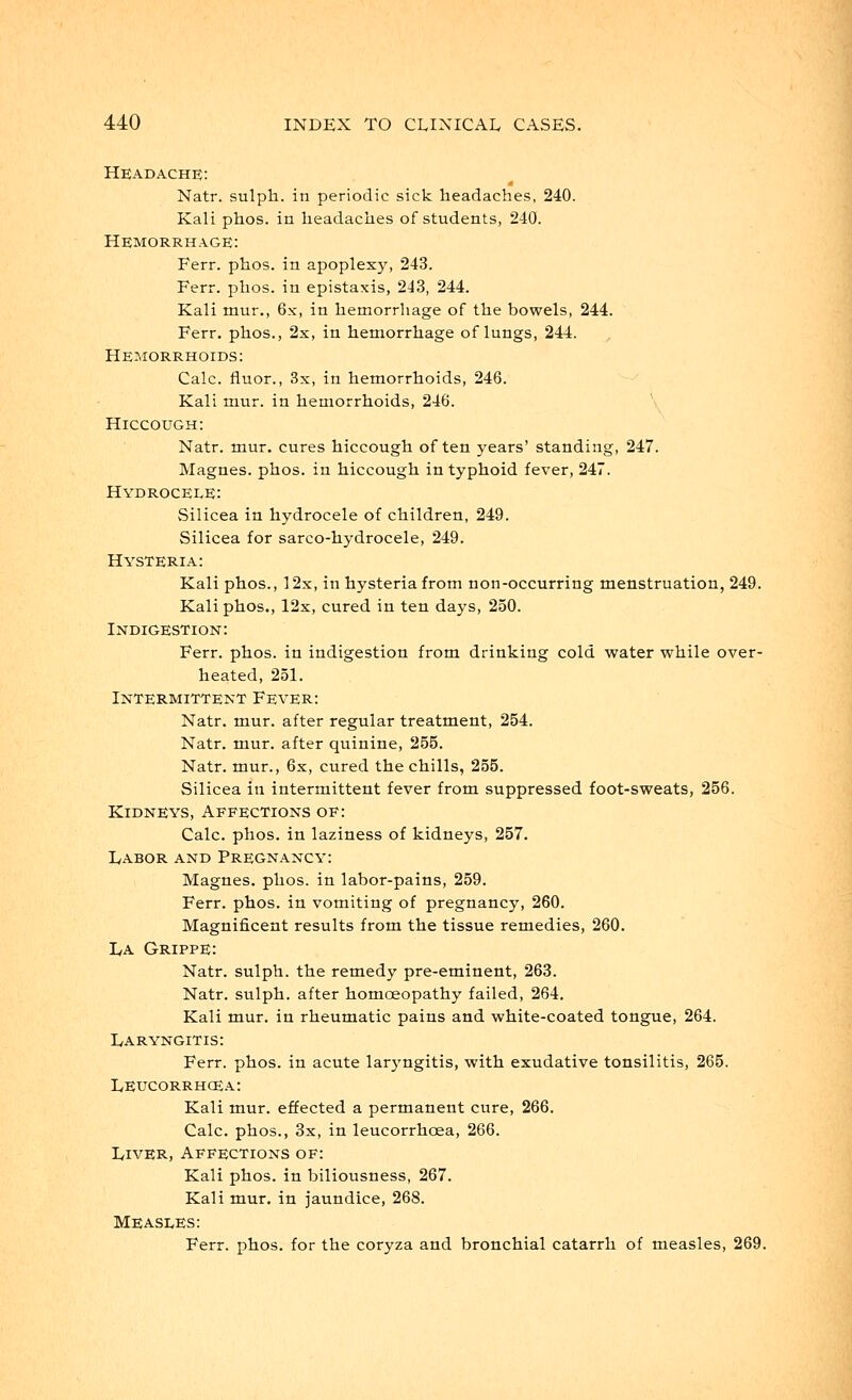 Headache: Natr. sulph. in periodic sick headaches, 240. Kali phos. in headaches of students, 240. Hemorrhage: Ferr. phos. in apoplexy, 243. Ferr. phos. in epistaxis, 243, 244. Kali mur., 6x, in hemorrhage of the bowels, 244. Ferr. phos., 2x, in hemorrhage of lungs, 244. Hemorrhoids: Calc. fluor., 3x, in hemorrhoids, 246. Kali mur. in hemorrhoids, 246. Hiccough: Natr. mur. cures hiccough often years' standing, 247. Magnes. phos. in hiccough in typhoid fever, 247. Hydrocele: Silicea in hydrocele of children, 249. Silicea for sarco-hydrocele, 249. Hysteria: Kali phos., 12x, in hysteria from non-occurring menstruation, 249. Kali phos., 12x, cured in ten days, 250. Indigestion: Ferr. phos. in indigestion from drinking cold water while over- heated, 251. Intermittent Fever: Natr. mur. after regular treatment, 254. Natr. mur. after quinine, 255. Natr. mur., 6x, cured the chills, 255. Silicea in intermittent fever from suppressed foot-sweats, 256. Kidneys, Affections of: Calc. phos. in laziness of kidneys, 257. Labor and Pregnancy: Magnes. phos. in labor-pains, 259. Ferr. phos. in vomiting of pregnancy, 260. Magnificent results from the tissue remedies, 260. La Grippe: Natr. sulph. the remedy pre-eminent, 263. Natr. sulph. after homoeopathy failed, 264. Kali mur. in rheumatic pains and white-coated tongue, 264. Laryngitis: Ferr. phos. in acute laryngitis, with exudative tonsilitis, 265. Leucorrhcea: Kali mur. effected a permanent cure, 266. Calc. phos., 3x, in leucorrhcea, 266. Liver, Affections of: Kali phos. in biliousness, 267. Kali mur. in jaundice, 268. MEASEES: Ferr. phos. for the coryza and bronchial catarrh of measles, 269.