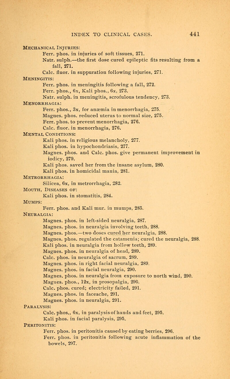 Mechanicae Injuries: Ferr. phos. in injuries of soft tissues, 271. Natr. sulph.—the first dose cured epileptic fits resulting from a fall, 271. Calc. fluor. in suppuration following injuries, 271. Meningitis: Ferr. phos. in meningitis following a fall, 272. Ferr. phos., 6x, Kali phos., 6x, 273. Natr. sulph. in meningitis, scrofulous tendency, 273. Menorrhagia: Ferr. phos., 3x, for ansemia in menorrhagia, 275. Magnes. phos. reduced uterus to normal size, 275. Ferr. phos. to prevent menorrhagia, 276. Calc. fluor. in menorrhagia, 276. Mental Conditions: Kali phos. in religious melancholy, 277. Kali phos. in hypochondriasis, 277. Magnes. phos. and Calc. phos. give permanent improvement in iodicy, 279. Kali phos. saved her from the insane asylum, 280. Kali phos. in homicidal mania, 281. Metrorrhagia: Siiicea, 6x, in metrorrhagia, 282. Mouth, Diseases of: Kali phos. in stomatitis, 284. Mumps: Ferr. phos. and Kali mur. in mumps, 285. Neuraegia: Magnes. phos. in left-sided neuralgia, 287. Magnes. phos. in neuralgia involving teeth, 288. Magnes. phos.—two doses cured her neuralgia, 288. Magnes. phos. regulated the catamenia; cured the neuralgia, 288. Kali phos. in neuralgia from hollow teeth, 289. Magnes. phos. in neuralgia of head, 289. Calc. phos. in neuralgia of sacrum, 289. Magnes. phos. in right facial neuralgia, 289. Magnes. phos. in facial neuralgia, 290. Magnes. phos. in neuralgia from exposure to north wind, 290. Magnes. phos., 12x, in prosopalgia, 290. Calc. phos. cured; electricity failed, 291. Magnes. phos. in faceache, 291. Magnes. phos. in neuralgia, 291. Paraeysis: Calc. phos., 6x, in paralysis of hands and feet, 295. Kali phos. in facial paralysis, 295. Peritonitis: Ferr. phos. in peritonitis caused by eating berries, 296. Ferr. phos. in peritonitis following acute inflammation of the bowels, 297.