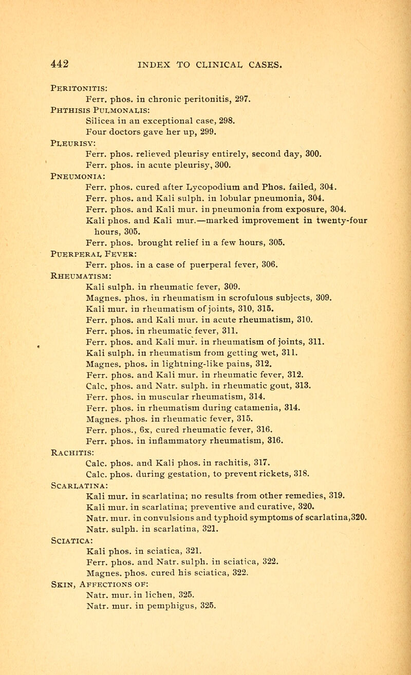 Peritonitis: Ferr. phos. in chronic peritonitis, 297. Phthisis Pulmonaus: Silicea in an exceptional case, 298. Four doctors gave her up, 299. Pleurisy: Ferr. phos. relieved pleurisy entirely, second day, 300. Ferr. phos. in acute pleurisy, 300. Pneumonia: Ferr. phos. cured after Lycopodium and Phos. failed, 304. Ferr. phos. and Kali sulph. in lobular pneumonia, 304. Ferr. phos. and Kali mur. in pneumonia from exposure, 304. Kali phos. and Kali mur.—marked improvement in twenty-four hours, 305. Ferr. phos. brought relief in a few hours, 305. Puerperal, Fever: Ferr. phos. in a case of puerperal fever, 306. Rheumatism: Kali sulph. in rheumatic fever, 309. Magnes. phos. in rheumatism in scrofulous subjects, 309. Kali mur. in rheumatism of joints, 310, 315. Ferr. phos. and Kali mur. in acute rheumatism, 310. Ferr. phos. in rheumatic fever, 311. Ferr. phos. and Kali mur. in rheumatism of joints, 311. Kali sulph. in rheumatism from getting wet, 311. Magnes. phos. in lightning-like pains, 312. Ferr. phos. and Kali mur. in rheumatic fever, 312. Calc. phos. and Natr. sulph. in rheumatic gout, 313. Ferr. phos. in muscular rheumatism, 314. Ferr. phos. in rheumatism during catamenia, 314. Magnes. phos. in rheumatic fever, 315. Ferr. phos., 6x, cured rheumatic fever, 316. Ferr. phos. in inflammatory rheumatism, 316. Rachitis: Calc. phos. and Kali phos. in rachitis, 317. Calc. phos. during gestation, to prevent rickets, 318. Scarlatina: Kali mur. in scarlatina; no results from other remedies, 319. Kali mur. in scarlatina; preventive and curative, 320. Natr. mur. in convulsions and typhoid symptoms of scarlatina,320. Natr, sulph. in scarlatina, 321. Sciatica: Kali phos. in sciatica, 321. Ferr. phos. and Natr. sulph. in sciatica, 322. Magnes. phos. cured his sciatica, 322. Skin, Affections of: Natr. mur. in lichen, 325. Natr. mur. in pemphigus, 325.