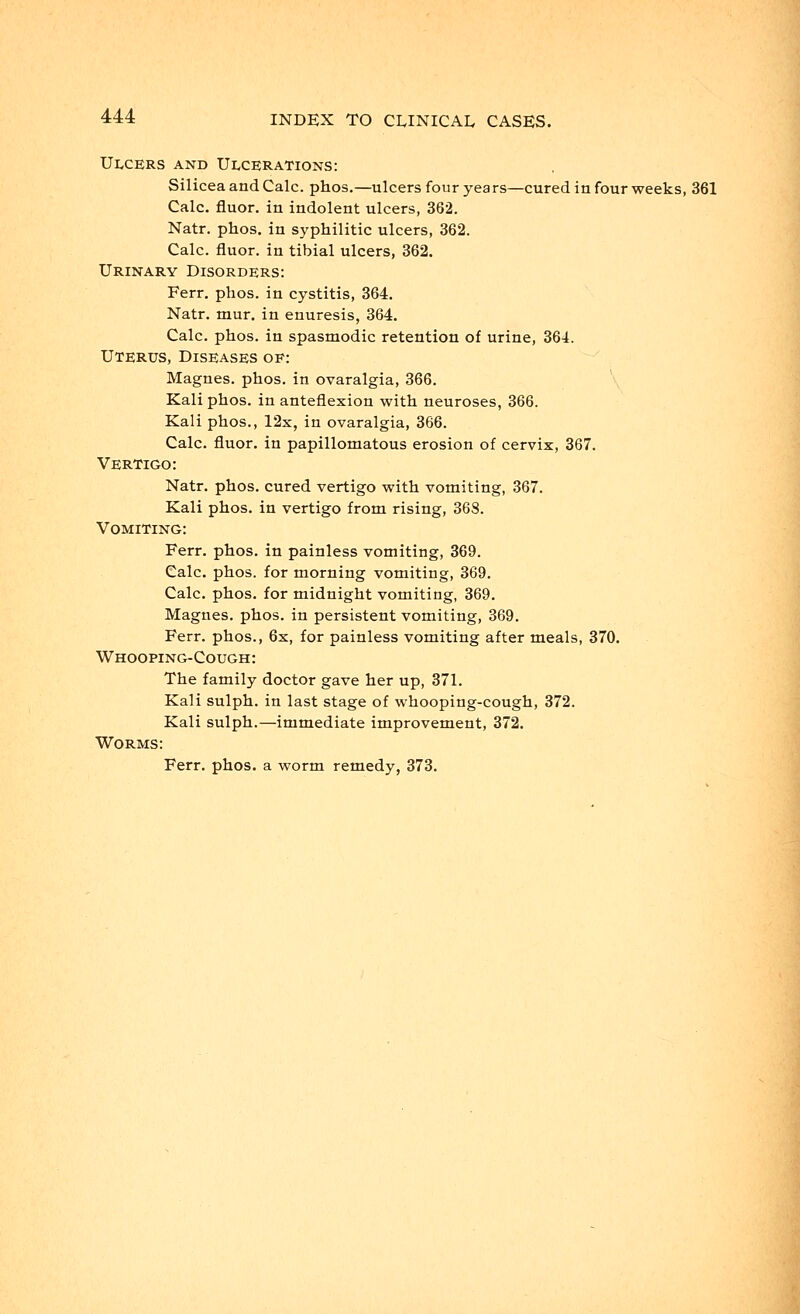 Ulcers and Ulcerations: SiliceaandCalc. phos.—ulcers four years—cured in four weeks, 361 Calc. fluor. in indolent ulcers, 362. Natr. phos. in syphilitic ulcers, 362. Calc. fluor. in tibial ulcers, 362. Urinary Disorders: Ferr. phos. in cystitis, 364. Natr. mur. in enuresis, 364. Calc. phos. in spasmodic retention of urine, 364. Uterus, Diseases oe: Magnes. phos. in ovaralgia, 366. Kali phos. in anteflexion with neuroses, 366. Kali phos., 12x, in ovaralgia, 366. Calc. fluor. in papillomatous erosion of cervix, 367. Vertigo: Natr. phos. cured vertigo with vomiting, 367. Kali phos. in vertigo from rising, 368. Vomiting: Ferr. phos. in painless vomiting, 369. Calc. phos. for morning vomiting, 369. Calc. phos. for midnight vomiting, 369. Magnes. phos. in persistent vomiting, 369. Ferr. phos., 6x, for painless vomiting after meals, 370. Whooping-Cough: The family doctor gave her up, 371. Kali sulph. in last stage of whooping-cough, 372. Kali sulph.—immediate improvement, 372. Worms: Ferr. phos. a worm remedy, 373.