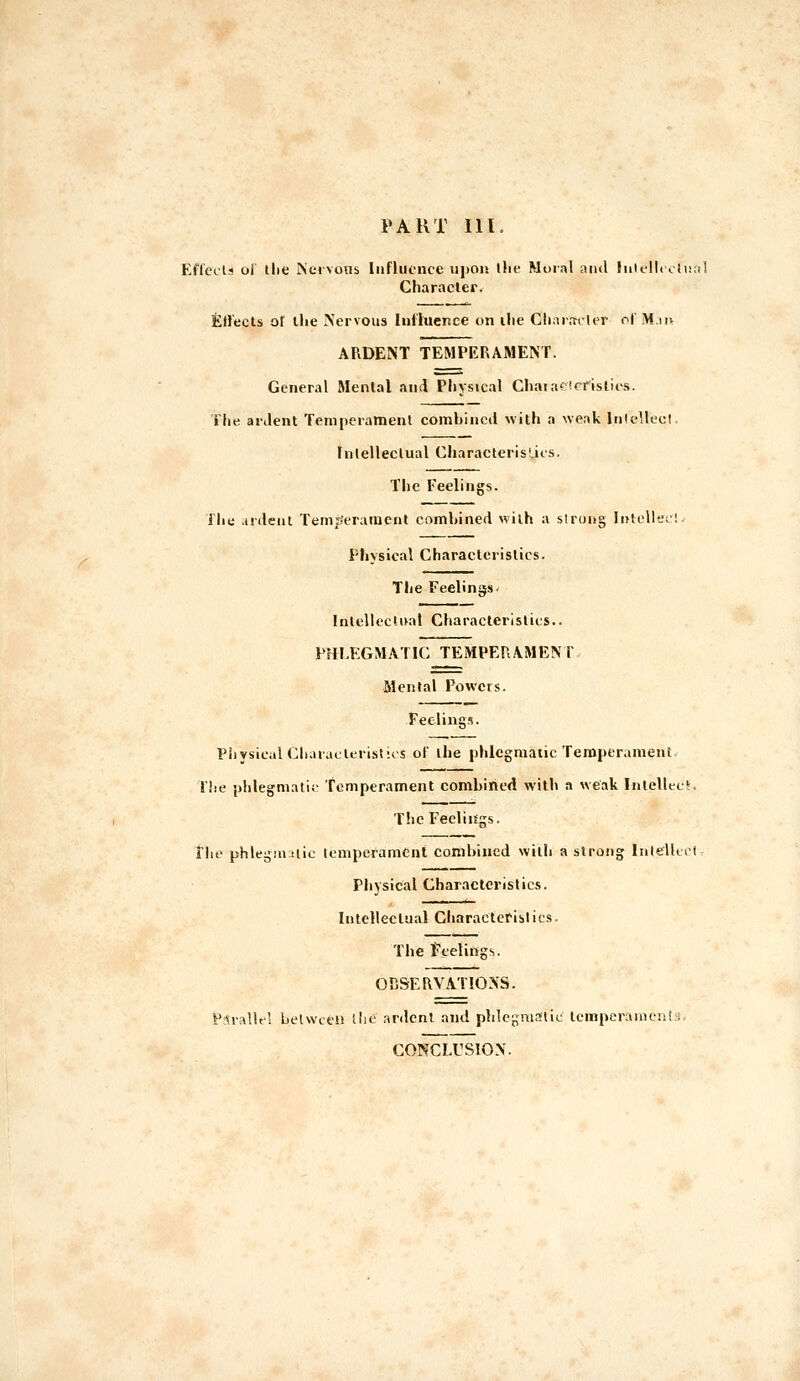 PART III. Ef(ccls ol the Nervous Influence iijion tlie Moral and hilelU oti!;il Characler. Effects or llie Nervous Inltuenee on ilie Ch:n;nlt>r of JHiit ARDENT TEMPKRAMENT. General Menial and Physical Chaiac'cfislits. File aiJent Temperamenl combined with a weak Inlellecl, Fnlelleclual CJiaracterisliis. The Feelings. file .ii'deui Temjyeramcnt comhined with a slrong liUellec! Physical Characteristics. The Feelings. Intellectual Characteristics. PHLEGMATIC TEMPERAMENT Mental Powers. Feelings. Physical Charauleristios of the phlcgmaiic Temperament The phlegmatic Temperament combined with a weak Inlelleci. The Feelings. ihf phlegm !lic lempefamCnt combined with a slrong InielltiM PliYsical Characteristics. Intellectual Cliaracleriblics. The Fceliiifgs. ODSERVATIONS. P;n-allt! between the ardcnl and phlegmatic lemperanicnls. CONCLUSION.