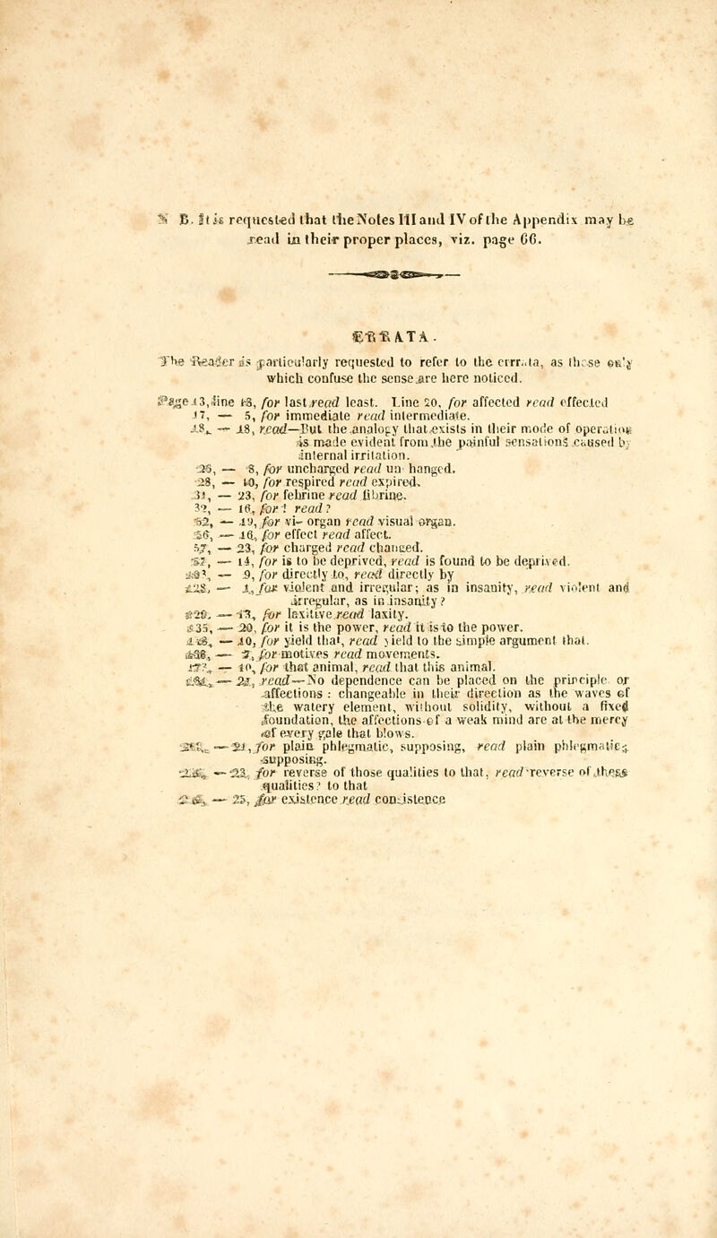 5t' B. Stk requcsl«cl that llie Notes III and IVof ihe Appendix may l>e jead la thei^ proper places, viz. page GG. The Reader lis jpanieuiarly requested to refer to the crrr.aa, as flnse ck'j' which confuse the sense .are here noticed. ^«^e.i3,iine (-3, for laslread least. Line 20, for affected read effected n, — ^1 for immediate /■tarfinlermediate. x9^ — i.8, Kcad—Vnl ihe.analofLy that exists in llieir mode of operutiuK 4s rrtade evident from,the pwnful sensations.caused by ;inlernal irritation. ■:^, — 8, for uncharged read ua hanged, ■28, — to, for respired read expired, 3i, — 23, for fehrine read tibrine. 3'?, — Id, for-i read? ijS, — .ia,/oj' vi- organ read visual organ. -=£^, — iO., for effect read affect. fij, — 23, for charged read chanced. SJ, — U, for is to be deprived, read is found to be depri.ved. *9^ — :9, for directly to, recfd directly by tS!&, — X,/u* vJQu'ent and irret^uiar; as in insanity, r^ead vioJeni ani irregular, as in insanity? ^28, —-iK, for lexilLveread laxity. s!3S, — 20, for it is the power, yead it isto the power. ii«S., — JO, fur yield that, read )ieid to the simple argument that, j&as, — 3, /bi' motives read movements. j'T?,, -r n\ for that animal, read that this animal. e.'Sa:,~5S, J'6'«cf—jS'o dependence can be placed on the nrircipie or affections : changeable in their direction as the waves ef S;te watery element, wiihout solidity, without a fixetf tfoundation, the affections ef a weak mind are at the mercy («f ej^ery gale that blows. 'SS,%^—'Sl-,for plaio phlegmatic, supposing, read plain pl>!e!;;m«tkr> -supposing. •:ijftt ■—•23., for reverse of those qualities to that, ^'CflrfTcverse of..lhe&S .qualities;' to that :&j&s. — 25, jfo!' existence Jtefld condslecce