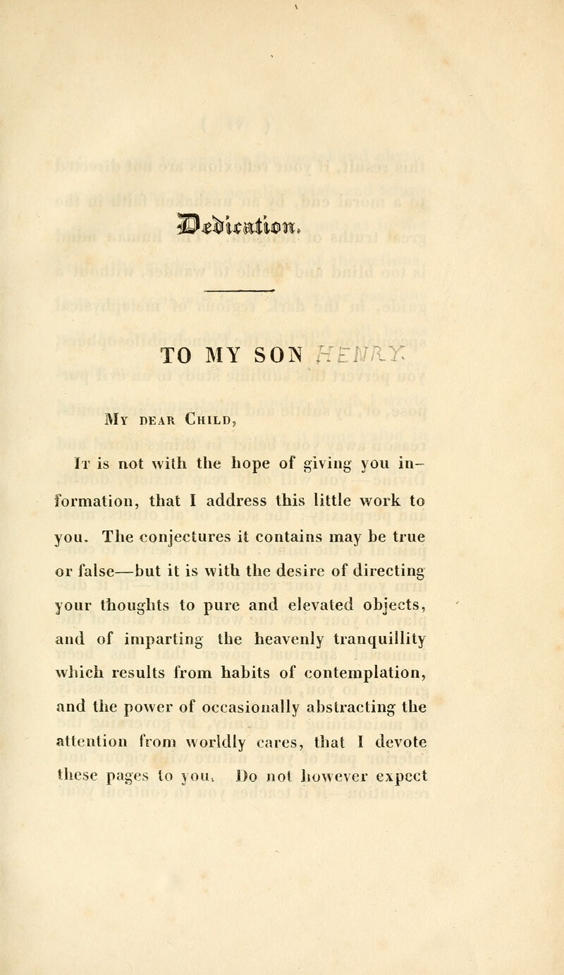 TO MY SON : My dear Child, It is not with the hope of giving you in- formation, that I address this little work to you. The conjectures it contains may he true or false—but it is with the desire of directing your thoughts to pure and elevated objects, and of imparting the heavenly tranquillity which results from habits of contemplation, and the power of occasionally abstracting the attention from worldly cares, that I devote these pages to yoU; Do not however expect