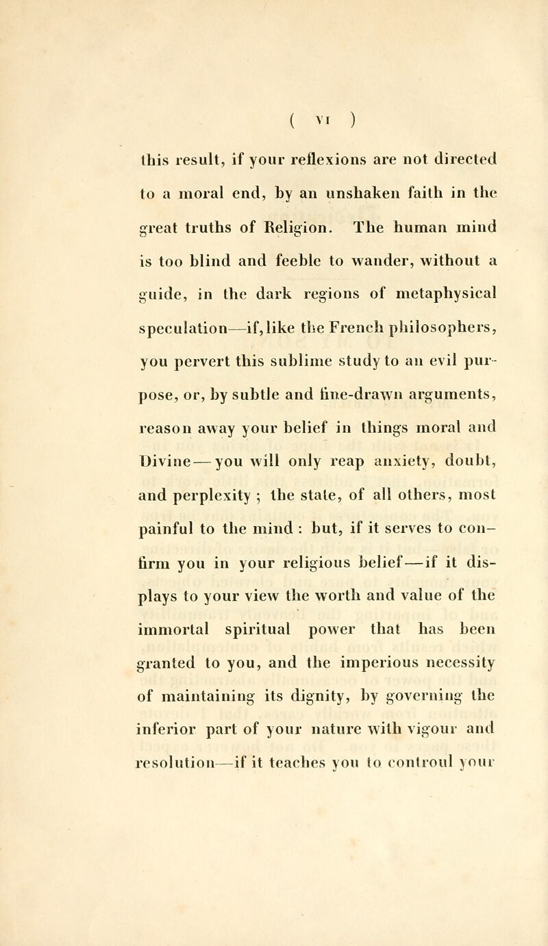 this result, if your reflexions are not directed to a moral end, by an unshaken faith in the great truths of Religion. The human mind is too blind and feeble to wander, without a guide, in the dark regions of metaphysical speculation—^if,like the French philosophers, you pervert this sublime study to an evil pur- pose, or, by subtle and tine-drawn arguments, reason away your belief in things moral and Divine — you will only reap anxiety, doubt, and perplexity ; the state, of all others, most painful to the mind : but, if it serves to con- firm you in your religious belief—if it dis- plays to your view the worth and value of the immortal spiritual power that has been granted to you, and the imperious necessity of maintaining its dignity, by governing the inferior part of your nature with vigour and resolution—if it teaches you to controul your