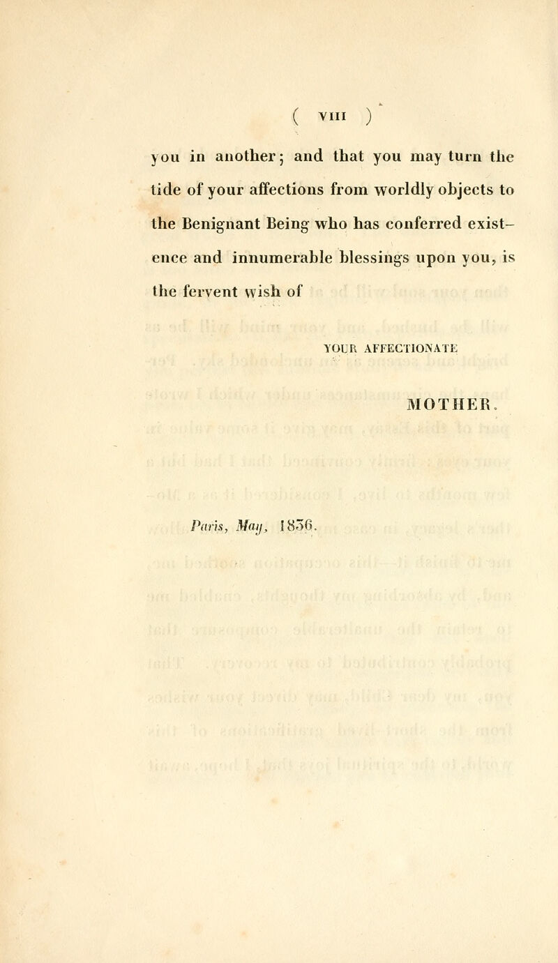 ( ^I ) you in another; and that you may turn the tide of your affections from worldly objects to the Benignant Being who has conferred exist- ence and innumerable blessings upon you, is the fervent wish of YOUR AFFECTIONATE MOTHER. Paris, Miuj, 1836.