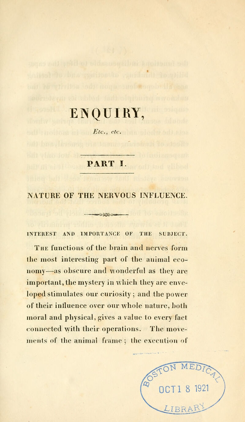 ENQUIRY, Etc., etc. PART I. NATURE OF THE NERVOUS INFLUENCE. INTEREST AND IMPORTANCE OF THE SUBJECT. The functions of the brain and nerves form the most interesting- part of the animal eco- nomy—as oJjscure and wonderful as tliey are important, the mystery in which they are enve- loped stimulates our curiosity; and the power of their iniluence over our whole nature, both moral and physical, gives a value to every fact connected with their operations. The move- ments of the animal frame 5 the execution of , y OCTl 8 1921