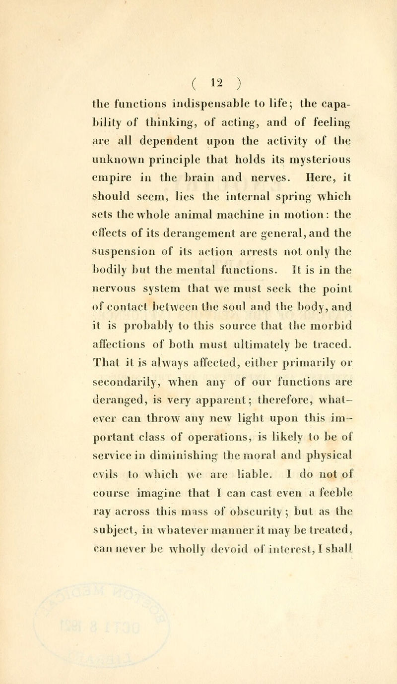 the functions indispensable to life; the capa- bility of thinking, of acting, and of feeling are all dependent upon the activity of the unknown principle that holds its mysterious empire in the brain and nerves. Here, it should seem, lies the internal spring which sets the whole animal machine in motion: the effects of its derangement are general, and the suspension of its action arrests not only the bodily but the mental functions. It is in the nervous system that we must seek the point of contact between the soul and the body, and it is probably to this source that the morbid affections of both must ultimately be traced. That it is always affected, either primarily or secondarily, when any of our functions are deranged, is very apparent; therefore, what- ever can throw any new light upon this im- portant class of operations, is likely to be of service in diminishing the moral and physical evils to which we are liable. I do not of course imagine that I can cast even a feeble ray across this mass of obscurity, but as the subject, in whatever manner it may be treated, can never be wholly devoid of interest, I shall