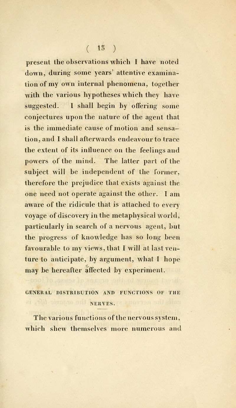 ( 15 ) present the observations which I have noted down, during some years' attentive examina- tion of my own internal phenomena, together with the various hypotheses which they have suggested. I shall begin by offering some conjectures upon the nature of the agent that is the immediate cause of motion and sensa- tion, and I shall afterwards endeavour to trace the extent of its influence on the feelings and powers of the mind. The latter part of the subject will be independent of the former, therefore the prejudice that exists against the one need not operate against the other. I am aware of the ridicule that is attached to every voyage of discovery in the metaphysical world, particularly in search of a nervous agent, but the progress of knowledge has so long- been favourable to my views, that I will at last ven- ture to anticipate, by argument, what I hope may be hereafter qiffected by experiment. GENERAL DISTRIBUTION AND FUNCTIONS OF THE NERVES. The various functions of the nervous system, which shew themselves more numerous and