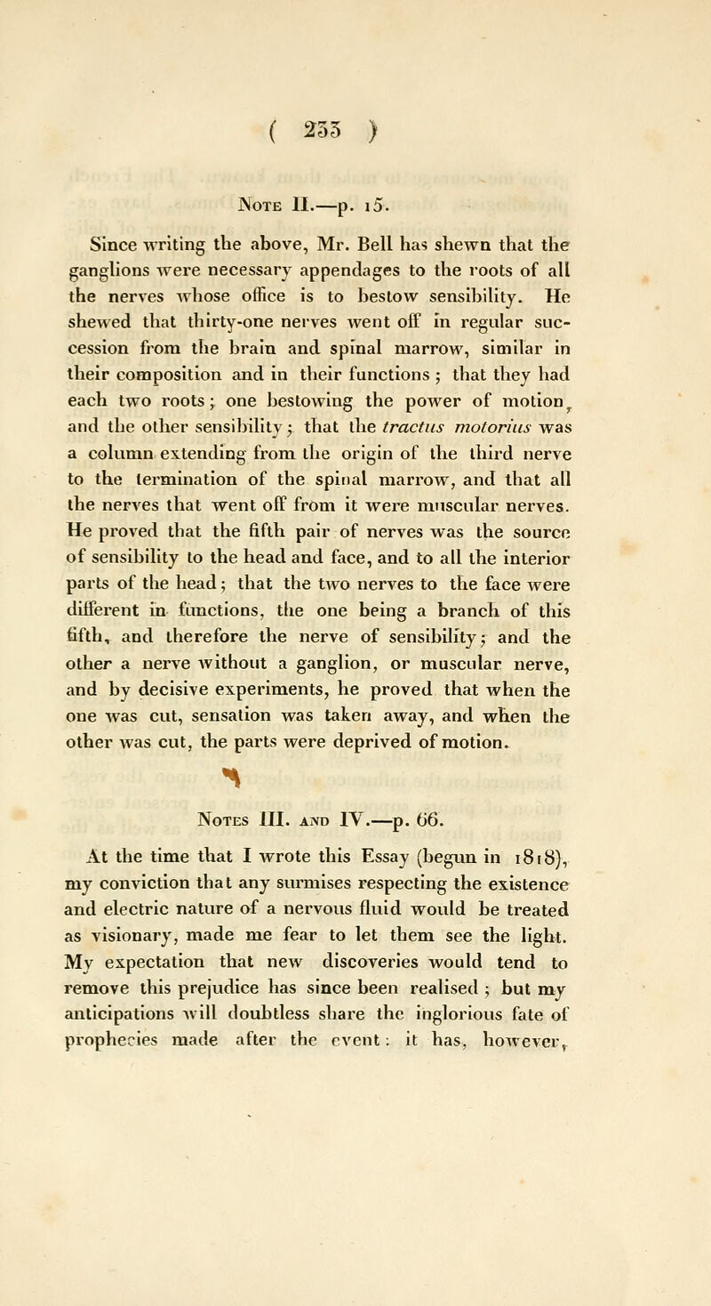 ( 235 ) Note II.—p. i5. Since writing the above, Mr. Bell has shewn that the ganghons were necessary appendages to the roots of all the nerves Avhose office is to bestow sensibility. He shewed that thirty-one nerves went off In regular suc- cession from the brain and spinal marrow, similar in their composition and in their functions ; that they had each two roots; one bestowing the power of motion and the other sensibility;. that the tractiis motorius was a column extending from the origin of the third nerve to the termination of the spinal marrow, and that all the nerves that went off from it were muscular nerves. He proved that the fifth pair of nerves was the source of sensibility to the head and face, and to all the interior parts of the head; that the two nerves to the face wei'e different in functions, tlie one being a branch of this fifth, and therefore the nerve of sensibility j and the other a nerve Avithout a ganglion, or muscular nerve, and by decisive experiments, he proved that when the one was cut, sensation was taken away, and when the other was cut, the parts were deprived of motion. Notes III. and IV.—p. (J6. At the time that I wrote this Essay (begx,m in 1818), my conviction that any surmises respecting the existence and electric nature of a nervous fluid would be treated as visionary, made me fear to let them see the light. My expectation that new discoveries would tend to remove this prejudice has since been realised ; but my anticipations will doubtless share the inglorious fate of prophecies made after the event: it has, however^