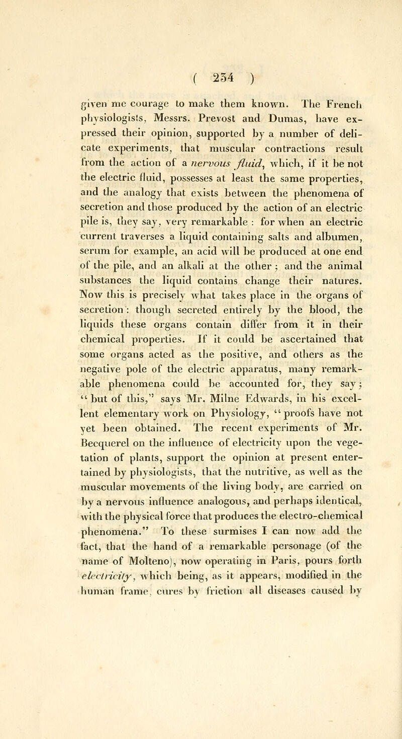 given me courage to make them known. The French physiologists, Messrs. Prevost and Dumas, have ex- pressed their opinion, supported hy a numher of deU- cate experiments, that muscular contractions resuh from the action of a nervous fluid, Avhich, if it he not the electric fluid, possesses at least the same properties, and the analogy that exists between the phenomena of secretion and those produced by the action of an electric pile is, they say, very remarkable : for when an electric current traverses a liquid containing salts and albumen, serum for example, an acid will be produced at one end of the pile, and an alkali at the other ; and the animal substances the liquid contains change their natures. Now this is pi'ecisely what takes place in the organs of secretion: though secreted entirely by the blood, the liquids these organs contain differ from it in their chemical properties. If it could be ascertained that some organs acted as the positive, and others as the negative pole of the electric apparatus, many remark- able phenomena could be accounted for, they say; but of this;, says Mr. Milne Edwards, in his excel- lent elementary work on Physiology, proofs have not yet been obtained. The recent experiments of Mr. Becquerel on the influence of electricity upon the vege- tation of plants, support the opinion at present enter- tained by physiologists, that the nutritive, as well as the muscular movements of the living body, are carried on by a nervous influence analogous, and perhaps identical, with the physical force that produces the electro-chemical phenomena. To these surmises I can now add the fact, that the hand of a remarkable personage (of the name of Molteno), now operating in Paris, pours forth elecincily, Avhich being, as it appears, modified in the human frame, cui'es by friction all diseases caused l)v