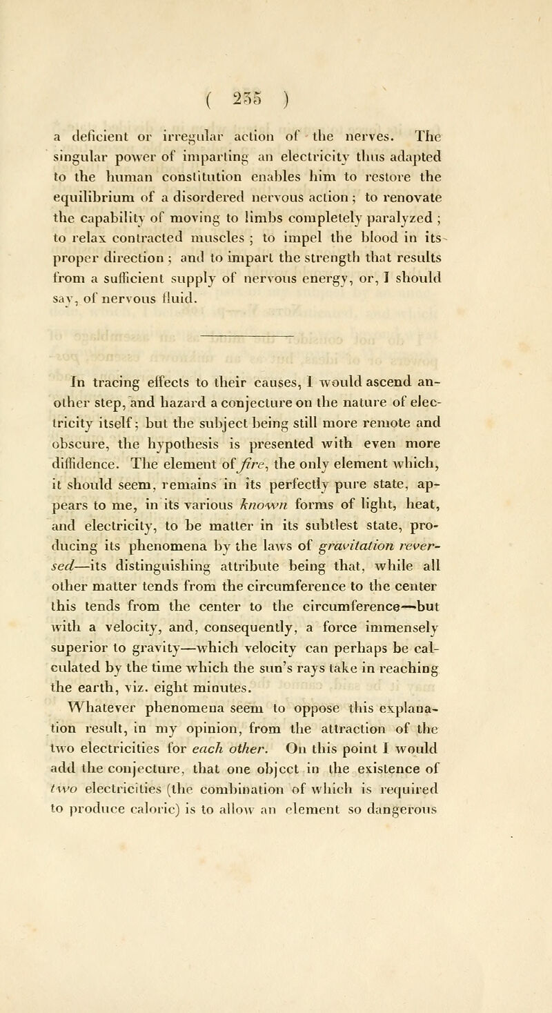 ( 2^5 ) a deficient or irregular action of the nerves. The singular power of imparling an electricity thus adapted to the human constitution enables him to restore the equilibrium of a disordered nervous action ; to renovate the capability of moving to limbs completely paralyzed ; to relax contracted muscles ; to impel the blood in its- proper direction ; and to imparl the strength that results from a sufficient supply of nervous energy, or, I should sav, of nervous fluid. In tracing effects to their causes, 1 would ascend an- other step, and hazard a conjecture on the nature of elec- tricity itself; but the subject being still more remote and obscure, the hypothesis is presented with even more diffidence. The element olfire^ the only element which, it should seem, remains in its perfectly pure state, ap- pears to me, in its various known forms of light, heat, and electricity, to be matter in its subtlest state, pro- ducing its phenomena by the laws of gravitation i^ever- sed—its distinguishing attribute being that, while all other matter tends from the circumference to the center this tends from the center to the circumference—but with a velocity, and, consequently, a force immensely superior to gravity—which velocity can perhaps be cal- culated by the time which the sun's rays take in reaching the earth, viz. eight minutes. Whatever phenomena seem to oppose this explana- tion i-esult, in my opinion, from the attraction of the two electricities for each other. On this point I would add the conjecture, that one object in the existence of two electricities (the combination of which is required to produce caloric) is to allow an element so dangerous