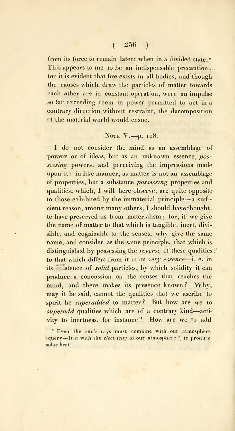 from its force to remain latent when in a divided state.* This appears to me to be an indispensable precaution ; for it is evident that fire exists in all bodies, and though the causes which draw the particles of matter towards each other are in constant operation, were an impulse so far exceeding them in power permitted to act in a contrary direction without restraint, the decomposition of the material world wovxld ensue. Note V.—p. io8. I do not consider the mind as an assemblage of powers or of ideas, but as an unknown essence, pos- sessing powers, and perceiving the impressions made upon it: in like manner, as matter is not an assemblage of properties, but a substance possessing properties and qualities, which, I will here observe, are quite oppos-ite to those exhibited by the immaterial principle—a suffi- cient reason, among many others, I should have thought, to have preserved, us from materialism ; for, if we give the name of matter to that which is tangible, inert, divi- sible, and cognizable to the senses, why give the same name, and consider as the same principle, that which is distinguished by possessing the reverse of these qualities ; to that which dill'ers from it in its veiy essence—i. e. in its • • istence of solid particles, by which solidity it can produce a concussion on the senses that reaches the mind, and there makes its presence known ? Why, may it be said, cannot the qualities that we ascribe to spirit be superadded to matter? But how are we to superadd qualities which are of a contrary kind—acti- vity to inertness, for instance 7 How are we to add * Even the sun's rays must combine with our atmosphere (query—Is it wilh llie eleclricily of our atmosphere?) lo produce jolar heat.
