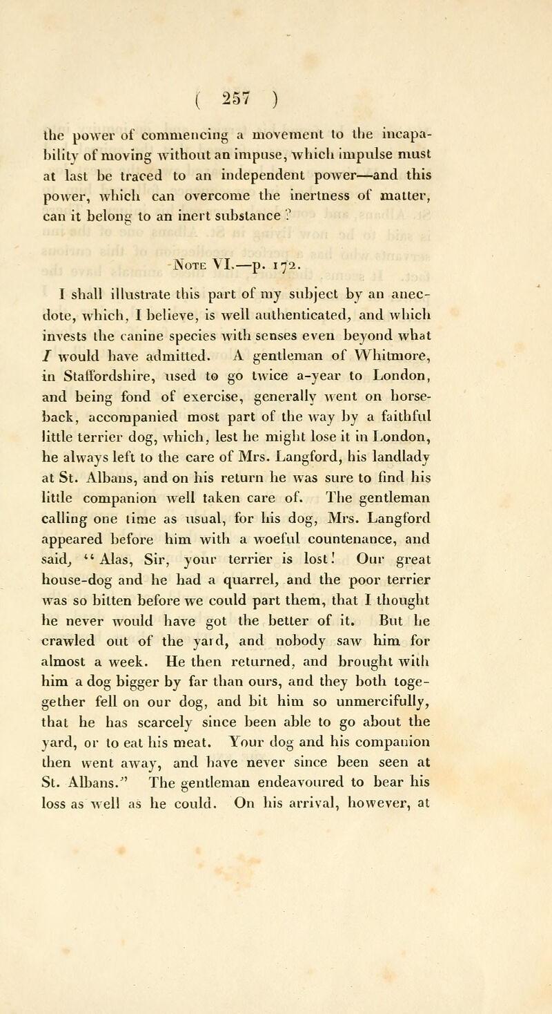 ihe power of commencing a movement to the incapa- bility of moving Avithout an impiise, which impulse must at last be traced to an independent power—and this power, which can overcome the inertness of matter, can it belone to an inert substance ? Note \I.—p. 172. I shall illustrate this part of my subject by an anec- dote, which, I believe, is well authenticated, and which invests the canine species Avith senses even beyond what / would have admitted. A gentleman of Whitmore, in Staffordshire, used to go tAvice a-year to London, and being fond of exercise, generally went on horse- back, accompanied most part of the way by a faithful little terrier dog, which, lest he might lose it in London, he always left to the care of Mrs. Langford, his landlady at St. Albans, and on his return he was sure to find his little companion well taken care of. The gentleman calling one time as usual, for his dog, Mrs. Langford appeared before him with a woeful countenance, and saidj *'Alas, Sir, your terrier is lost! Our great house-dog and he had a quarrel, and the poor terrier was so bitten before we could part them, that I thought he never would have got the better of it. But he crawled out of the yard, and nobody saw him for almost a week. He then returned, and brought with him a dog bigger by far than ours, and they both toge- gether fell on our dog, and bit him so unmercifully, that he has scarcely since been able to go about the yard, or to eat his meat. Your dog and his companion then went away, and have never since been seen at St. Albans. The gentleman endeavoured to bear his loss as well as he could. On his arrival, however, at