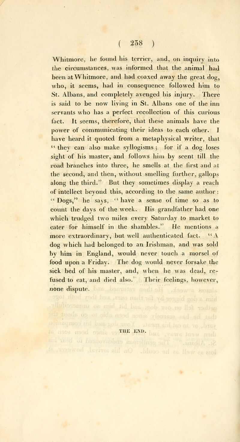 Wliitmore, he found his terrier, and, on inqviiry into the circumstances, was informed that the animal had been atWhitmore, and had coaxed away the great dog, who, it seems, had in consequence followed him to St. Albans, and completely avenged his injury. Thei*e is said to be now living in St. Albans one of the inn servants who has a perfect recollection of this curious fact. It seems, therefore, that these animals have the power of communicating their ideas to each other. I have heard it quoted from a metaphysical writer, that  they can also make syllogisms ; for if a dog loses sight of his master, and follows him by scent till the road branches into three, he smells at the first and at the second, and then, without smelling further, gallops along the third. But they sometimes display a reach of intellect beyond this, according to the same author: Dogs, he says, have a sense of time so as to count the days of the week. His grandfather had one which trudged two miles every Saturday to market to cater for himself in the shambles. He mentions a more extraordinary, but well authenticated fact. A dog which had belonged to an Irishman, and was sold by him in England, would never touch a morsel of food upon a Friday. The dog would never forsake the sick bed of his master, and, when he was dead, re- fused to eat, and died also.' Their feelings, liowever, none dispute. THE END.