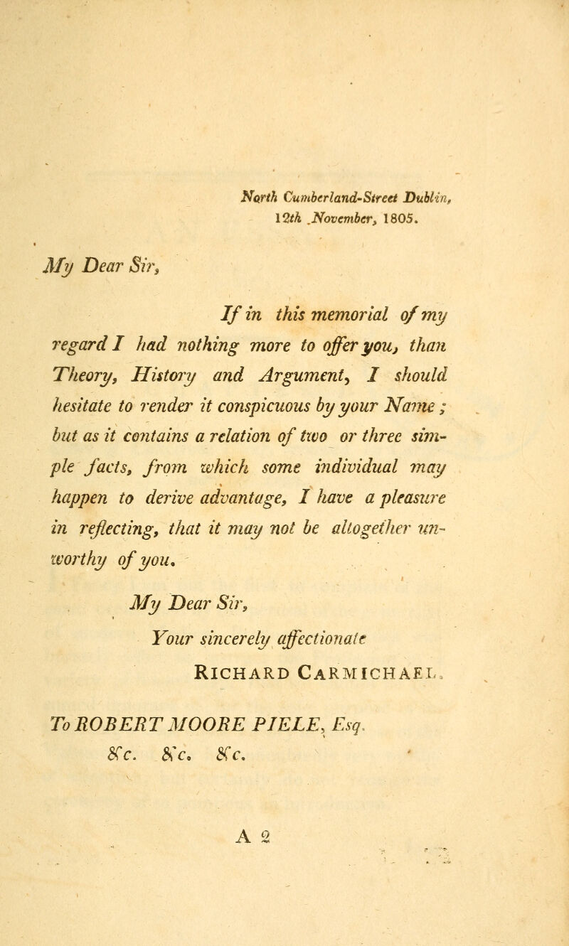 Narth Cumberland'Street Dublin, 12/A .November, 1805. My Dear Sir^ If in this memorial of my regard I had nothing more to offer youj than Theory, History and Argument^ I should hesitate to render it conspicuous by your Name ; but as it co7itains a relation of two or three sim- pie facts, from which some individual may happen to derive advantage, I have a pleasure in reflecting, that it may not be aUogether un- worthy of you. My Dear Sir, Your sincerely affectionate Richard Carmichael. To ROBERT MOORE PIELE, Esq. arc. &Y, ^v. A s