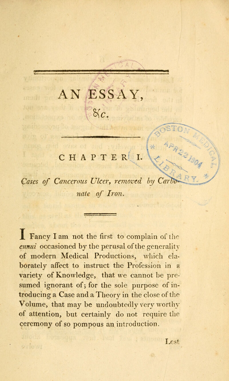 AN ESSAY, He. C H A P T E R I, ^ases of Cayiceroiis Ulcer, removed by Car nate of Iron. X Fancy I am not the first to complain of the ennui occasioned by the perusal of the generality of modern Medical Productions, which ela« borately affect to instruct the Profession in a variety of Knowledge, that we cannot be pre- sumed ignorant of; for the sole purpose of in- troducing a Case and a Theory in the close of the Volume, that may be undoubtedly very worthy of attention, but certainly do not require the ceremony of so pompous an introduction. Lest