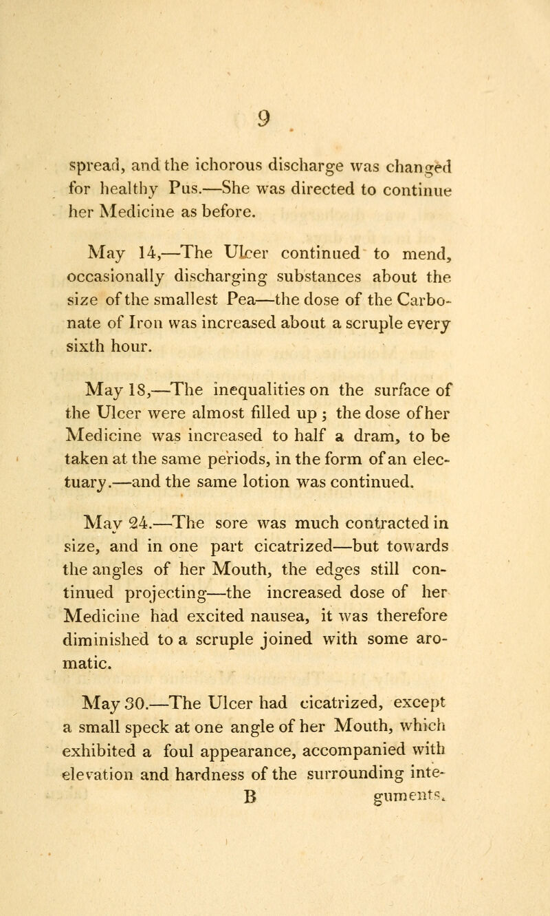 Spread, and the ichorous discharge was chan,<>ed for healthy Pus.—She was directed to continue her Medicine as before. May 14,—The Ulcer continued to mend, occasionally discharging substances about the size of the smallest Pea—the dose of the Carbo- nate of Iron was increased about a scruple every sixth hour. May 18,—-The inequalities on the surface of the Ulcer were almost filled up ; the dose of her Medicine was increased to half a dram, to be taken at the same periods, in the form of an elec- tuary.—-and the same lotion was continued. May 24.—The sore was much contracted in size, and in one part cicatrized—but towards the angles of her Mouth, the edges still con- tinued projecting—the increased dose of her Medicine had excited nausea, it was therefore diminished to a scruple joined with some aro- matic. May 30.—The Ulcer had cicatrized, except a small speck at one angle of her Mouth, which exhibited a foul appearance, accompanied with elevation and hardness of the surrounding inte- B guments.