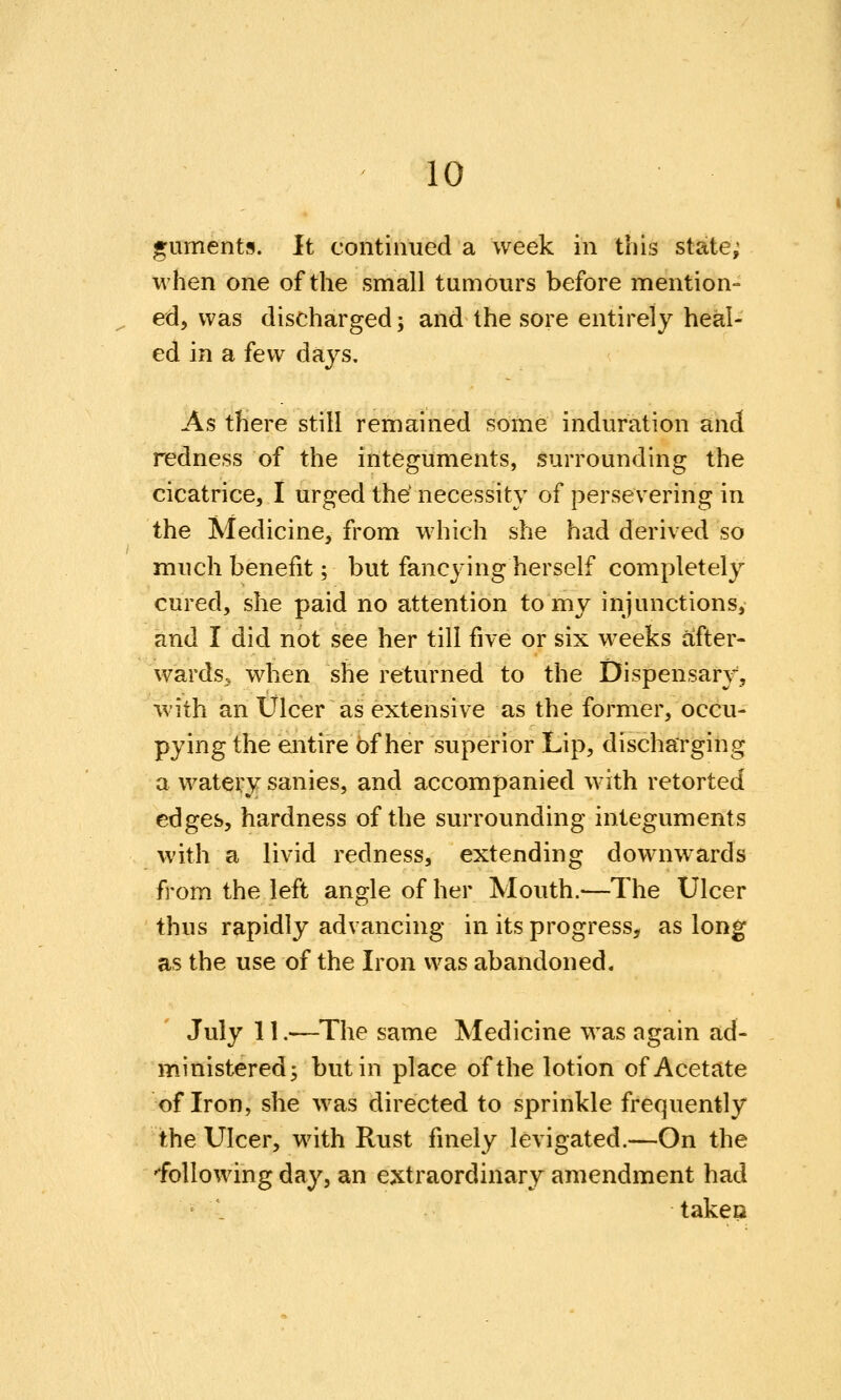 guments. It continued a week in this state; M'hen one of the small tumours before mention- ed, was discharged; and the sore entirely heal- ed in a few days. As there still remained some induration and redness of the integuments, surrounding the cicatrice, I urged the' necessity of persevering in the Medicine, from which she had derived so much benefit; but fancying herself completely cured, she paid no attention to my injunctions, and I did not see her till five or six weeks after- wards, when she returned to the Dispensary, with an Ulcer as extensive as the former, occu- pying the entire of her superior Lip, discharging a watery sanies, and accompanied with retorted edges, hardness of the surrounding integuments with a livid redness, extending downwards from the left angle of her Mouth.—The Ulcer thus rapidly advancing in its progress, as long as the use of the Iron was abandoned. July 11.—The same Medicine was again ad- ministered; but in place of the lotion of Acetate of Iron, she was directed to sprinkle frequently the Ulcer, with Rust finely levigated.—On the 'following day, an extraordinary amendment had ' . takeo