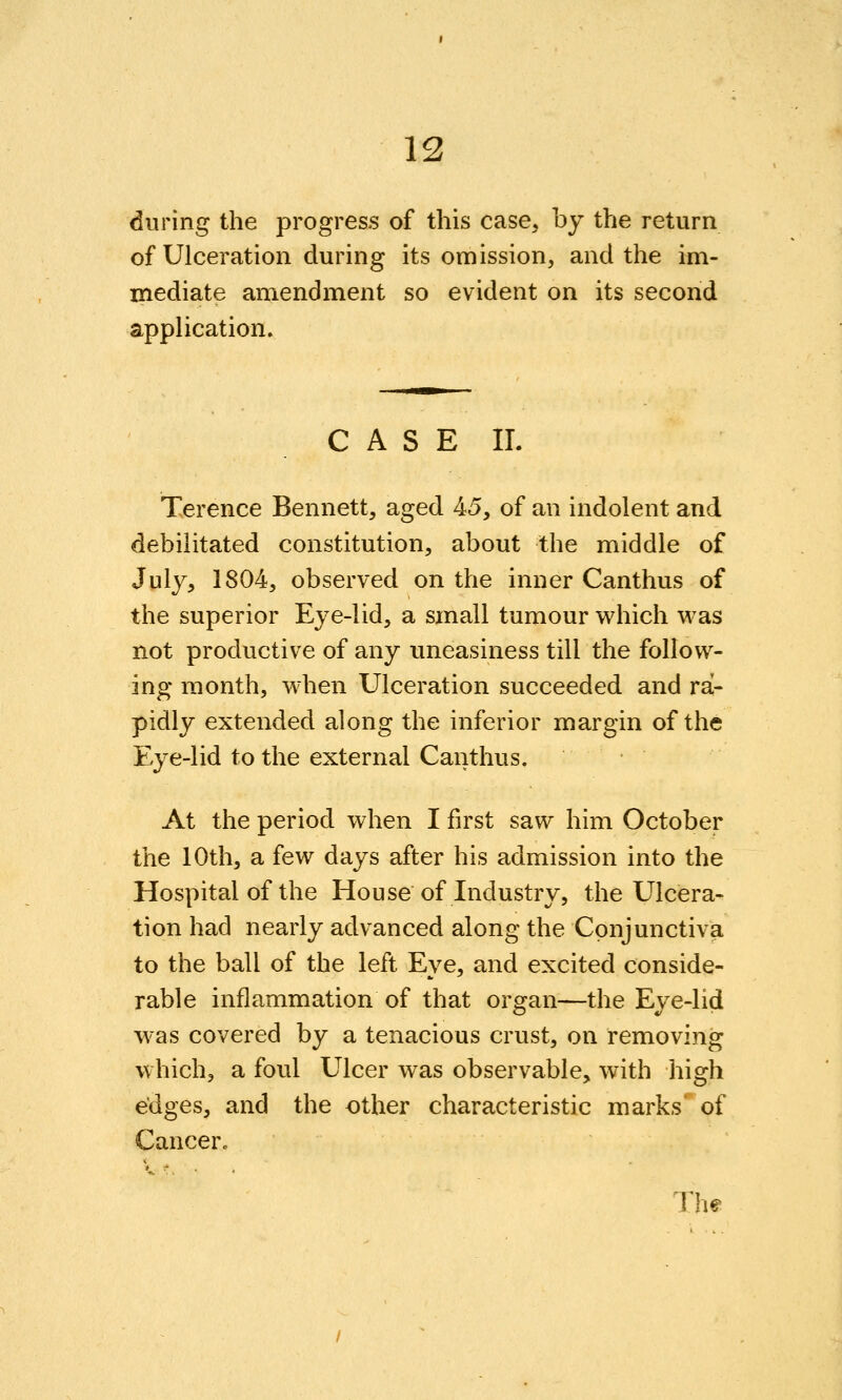 13 during the progress of this case, by the return of Ulceration during its omission, and the im- mediate amendment so evident on its second application. C A S E IL Terence Bennett, aged 45, of an indolent and debilitated constitution, about the middle of July, 1804, observed on the inner Canthus of the superior Eye-lid, a small tumour v^hich was not productive of any uneasiness till the follow- ing month, when Ulceration succeeded and ra- pidly extended along the inferior margin of the Eye-lid to the external Canthus. At the period when I first saw him October the 10th, a few days after his admission into the Hospital of the House of Industry, the Ulcera- tion had nearly advanced along the Conjunctiva to the ball of the left Eye, and excited conside- rable inflammation of that organ—the Eye-lid W'as covered by a tenacious crust, on removing which, a foul Ulcer was observable, with high edges, and the other characteristic marks' of Cancer.