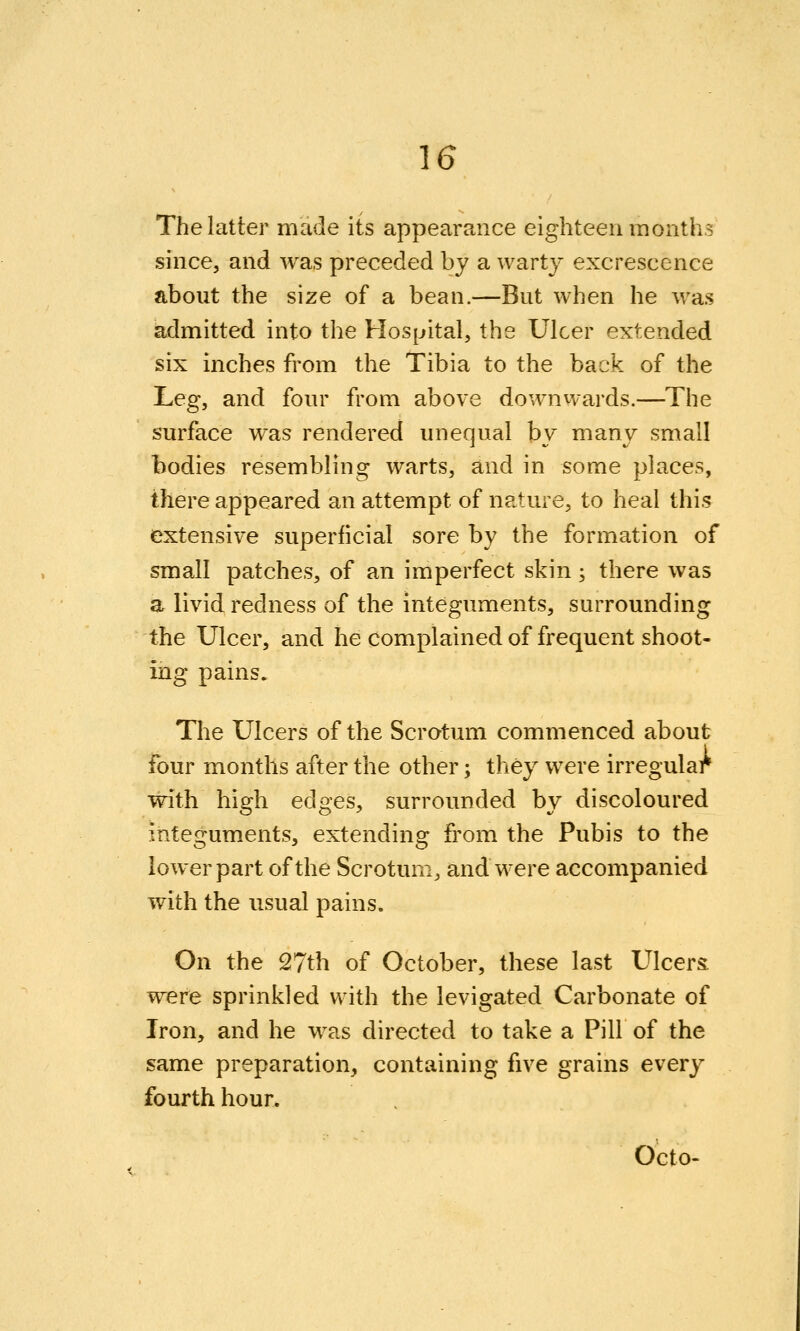 The latter made its appearance eighteen months since, and was preceded by a warty excrescence about the size of a bean.—But when he was admitted into the Hospital, the Ulcer extended six inches from the Tibia to the back of the J^eg, and four from above downwards.—The surface was rendered unequal by many small bodies resembling warts, and in some places, there appeared an attempt of nature, to heal this extensive superficial sore by the formation of small patches, of an imperfect skin; there was a livid redness of the integuments, surrounding the Ulcer, and he complained of frequent shoot- ing pains. The Ulcers of the Scrotum commenced about four months after the other; they were irregular with high edges, surrounded by discoloured integuments, extending from the Pubis to the lower part of the Scrotum, and were accompanied with the usual pains. On the 27th of October, these last Ulcers, were sprinkled with the levigated Carbonate of Iron, and he was directed to take a Pill of the same preparation, containing five grains every fourth hour. Octo-