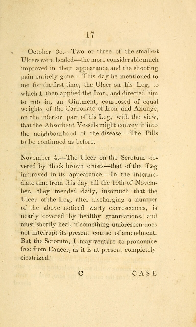 October 3o.—Two or three of the smallest Ulcers were healed—the more considerable much improved in their appearance and the shooting pain entirely gone.—This day he mentioned to me for the first time, the Ulcer on his Leg, to which I then applied the Iron, and directed him to rub in^ an Ointment, composed of equal weights of the Carbonate of Iron and Axunge, on the inferior part of his Leg, with the view, that the Absorbent Vessels might convey it into the neighbourhood of the disease.—The Pills to be continued as before. November 4.—The Ulcer on the Scrotum co^ vered by thick brown crusts—that of the Leg improved in its appearance.—In the interme- diate time from this day till the 10th of Novem- ber, they mended daily, insomnch that the Ulcer of the Legj after discharging a number of the above noticed warty excrescences, is nearly covered by healthy granulations, and must shortly heal, if something unforeseen does not interrupt its present course of amendment. But the Scrotum, I may venture to pronounce free from Cancer, as it is at present completely cicatrized* C CASE