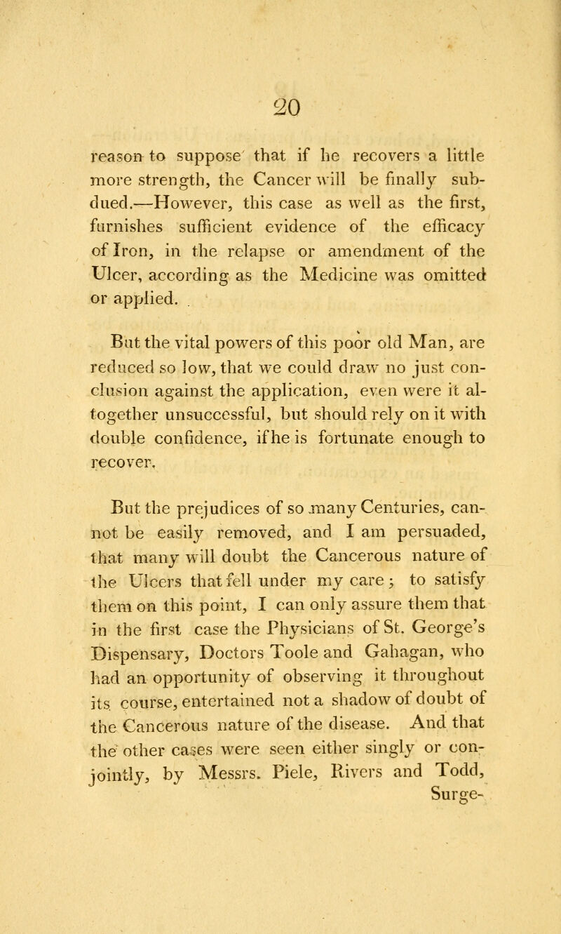 reasor> to suppose' that if he recovers a little more strength, the Cancer will be finally sub- dued.—However, this case as well as the first, furnishes sufficient evidence of the efficacy of Iron, in the relapse or amendment of the Ulcer, according as the Medicine was omitted or applied. But the vital powers of this poor old Man, are reduced so low, that we could draw no just con- clusion against the application, even were it al- together unsuccessful, but should rely on it with double confidence, if he is fortunate enough to recover. But the prejudices of so jiiany Centuries, can- not be easily removed, and I am persuaded, that many will doubt the Cancerous nature of the Ulcers that fell under my care; to satisfy them on this point, I can only assure them that in the first case the Physicians of St. George's Dispensary, Doctors Toole and Gahagan, who had an opportunity of observing it throughout its com'se, entertained not a shadowof doubt of the Cancerous nature of the disease. And that the other cases were seen either singly or con- jointly, by Messrs. Piele, Rivers and Todd, Surge-