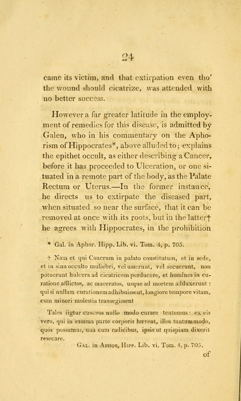 came its victim, and that extirpation even tho' the wound should cicatrize, was attended with no better success. However a far greater latitude in the employ- ment of remedies for this disease, is admitted by Galen, who in his commentary on the Apho- rism of Hippocrates*, above alluded to; explains the epithet occult, as either describing a Cancer, before it has proceeded to Ulceration, or one si- tuated in a remote part of the body, as the Palate Rectum or Uterus.—^^In the former instance, he directs us to extirpate the diseased part, when situated so near the surface, that it can be removed at once with its roots, but in the latter| he agrees v/ith Hippocrates, in the prohibition * Gal. in Aphor. Hipp. Lib. vi. Tom. 4, p. 705. t Nam et qui Cancrum in palato constitutum, et in sede, et in sinuocculto muliebri, relusserunt, vel secuerunt, non potuerunt hulcera ad cicatricem perducere> et homines in cu- ratione afflictos, ac maceratos^, usque ad mortem adduxerunt : qui si nullam curationemadhibuissent, longiore tempore vitam, cum minori molestia transegissent Tales iigtur caiicros nullo modo curare tentemus : ex eis Vero, qui in summa parte corporis heerent, illos tantummodo, quos possuiTius, uaa cum radicibus, ipsis ut quispiam dixerit resecare. Gal. in Aphor^ Hipp. Lib. vi. Tom. 4, p. 705. of