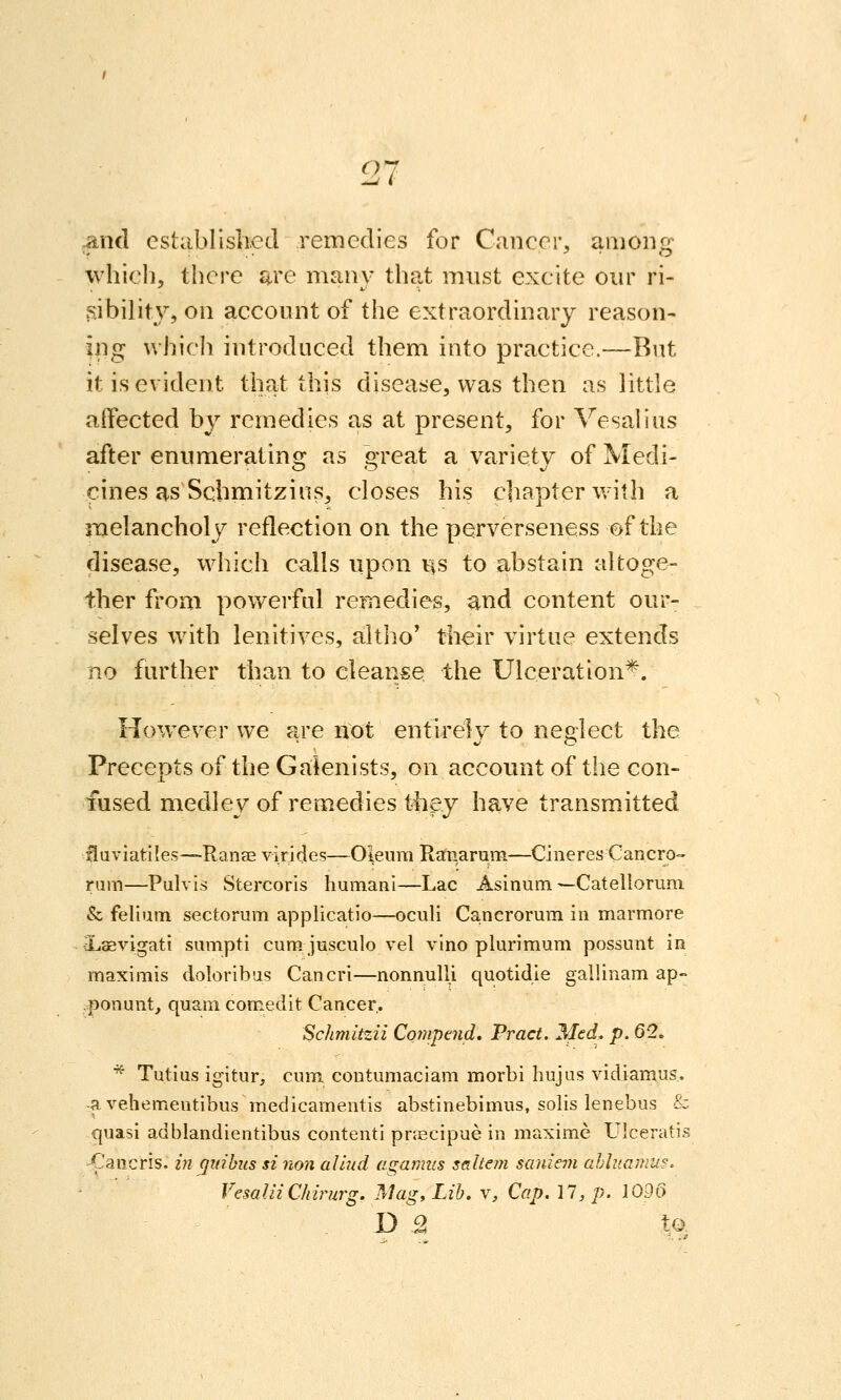 7 and established remedies for Cancer, among which, there are many that must excite our ri- 5iibilit\^, on account of the extraordinary reason- ing which introduced them into practice.—Rut it is evident that this disease, was then as little affected by remedies as at present, for Vesalins after enumerating as great a variety of Medi- cines as Schmitzius, closes his chapter with a melancholy reflection on the perverseness of the disease, which calls upon us to abstain altoge- ther from powerfal remedies, and content our- selves with lenitives, altho' their virtue extends no farther than to cleanse the Ulceration*. However we are not entirely to neglect the Precepts of the Gaienists, on account of the con- fused medley of remedies th^y have transmitted fiuviatiles—Ranse virides—Oleum Ranarum—Cineres Cancro- rum—Pulvis Stercoris humani—Lac Asinum—Catellorum. & felium sectoram applicatio—oculi Ca.ncrormii in marmore Xisevigati sumpti cum. jusculo vel vino plurimum possunt in maximis doloribas Cancri—nonnulli quotidie gallinam ap- .ponunt, quam comedit Cancer. Schmltzii Compend, Pract. Med. p. 62. * Tutius igitur, cum contumaciam morbi hujus vidiamus, ■a vehementibus medicamentis abstinebimus, solis lenebus & quasi adblandientibus contenti pnecipue in maxime Ulceratis -Caiicris. in qinhus si non aliud a^anms saltan saniern ahliiamus. VesalliCIdrurg. Mag, Lib. v. Cap. 17, p. 109d D B to.