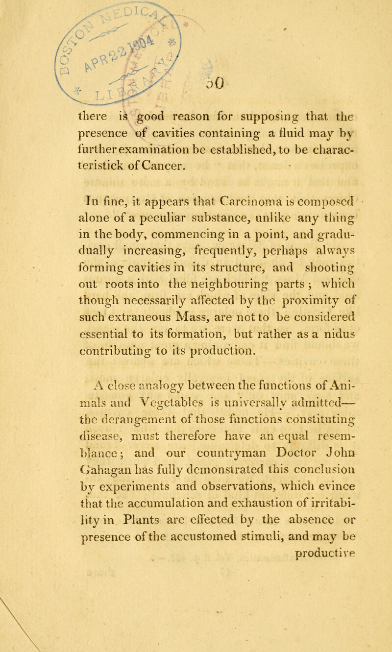 there is good reason for supposing that the presence of cavities containing a fluid may by further examination be established, to be charac- teristick of Cancer. In fme, it appears that Carcinoma is composed alone of a peculiar substance, unlike any thing in the body, commencing in a point, and gradu- dually increasing, frequently, perhaps always forming cavities in its structure, and shooting out roots into the neighbouring parts ; which though necessarily affected by the proximity of such extraneous Mass, are not to be considered essential to its formation, but rather as a nidus contributing to its production. A close analogy between the functions of Ani- mals and Vegetables is universally admitted— the derangement of those functions constituting disease, must therefore have an equal resem- blance; and our countryman Doctor John Gahagan has fully demonstrated this conclusion by experiments and observations, which evince that the accumulation and exhaustion of irritabi- lity in Plants are effected by the absence or presence of the accustomed stimuli, and ma,y be productive