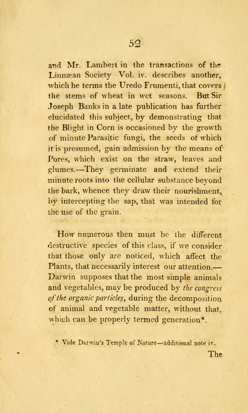 and Mr. Lambert in the transactions of the Linnaean Society Vol. iv. describes another, which he terms the Uredo Frumenti, that covers / the stems of wheat in wet seasons. But Sir Joseph Banks in a late publication has further elucidated this subject, by demonstrating that the Blight in Corn is occa,sioned by the growth of minute Parasitic fungi, the seeds of which it is presumed, gain admission by the means of Pores, which exist on the straw, leaves and glumes.—They germinate and extend their minute roots into the cellular substance beyond the bark, whence they draw their nourishment, by intercepting the sap, that was intended for the use of the grain. How numerous then must be the different destructive species of this class, if we consider that those only are noticed, which affect the Plants, that necessarily interest our attention.— Darwin supposes that the most simple animals and vegetables, may be produced by the congress of the organic particles, during the decomposition of animal and vegetable matter, without that, which can be properly termed generation*. * Vide Darwin's Temple of Psature—additional note ir.