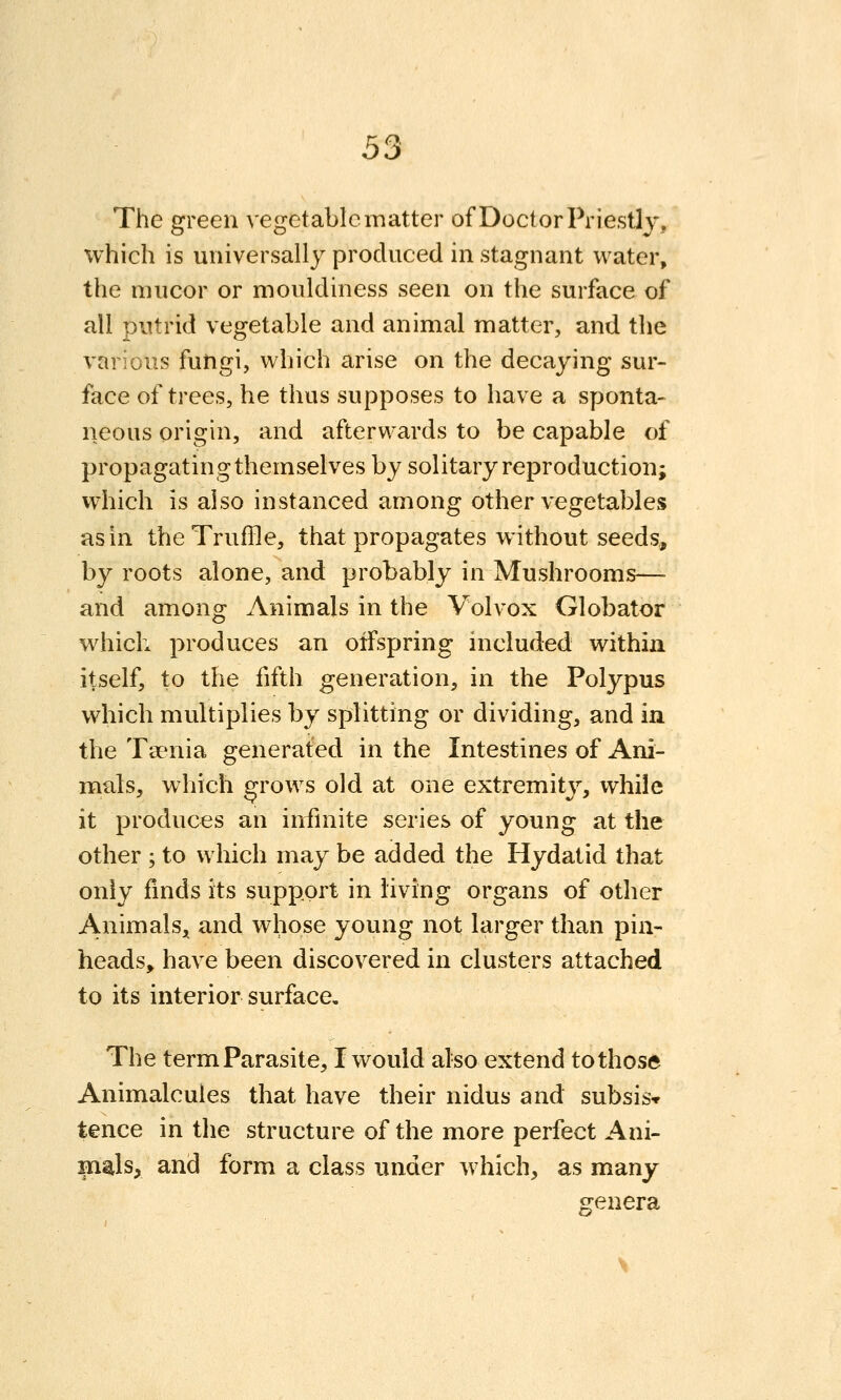 The green vegetable matter of Doctor Priestly, which is universally produced in stagnant water, the mucor or mouldiness seen on the surface of all putrid vegetable and animal matter, and the various fungi, which arise on the decaying sur- face of trees, he thus supposes to have a sponta- neous origin, and afterwards to be capable of propagating themselves by solitary reproduction; vvhich is also instanced among other vegetables as in the Truffle, that propagates without seeds, by roots alone, and probably in Mushrooms— and among Animals in the Volvox Globator which produces an offspring included within itself, to the fifth generation, in the Polypus which multiplies by splitting or dividing, and in the Tsenia generated in the Intestines of Ani- mals, which grows old at one extremity, while it produces an infmite series of young at the other ; to which may be added the Hydatid that only finds its support in living organs of other Animals^ and whose young not larger than pin- heads, have been discovered in clusters attached to its interior surface. The term Parasite, I would also extend to those Animalcules that have their nidus and subsisv tence in the structure of the more perfect Ani- mals, and form a class under w hich, as many