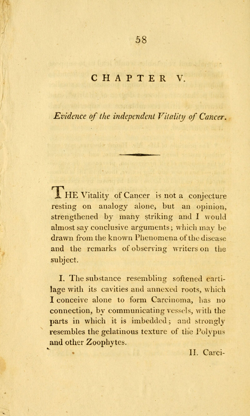 CHAPTER V, Evidence of the independent Vitality of Cancer, X HE Vitality of Cancer is not a conjecture resting on analogy alone, but an opinion, strengthened by many striking and I would almost say conclusive arguments; which may be drawn from the known Phenomena of the disease and the remarks of observing writers on the subject. I. The substance resembling softened carti- lage with its cavities and annexed roots, w hich I conceive alone to form Carcinoma, has no connection, by communicating vessels, w^ith the parts in which it is imbedded; and strongly resembles the gelatinous texture of the l^olypus and other Zoophytes. II. Carci-