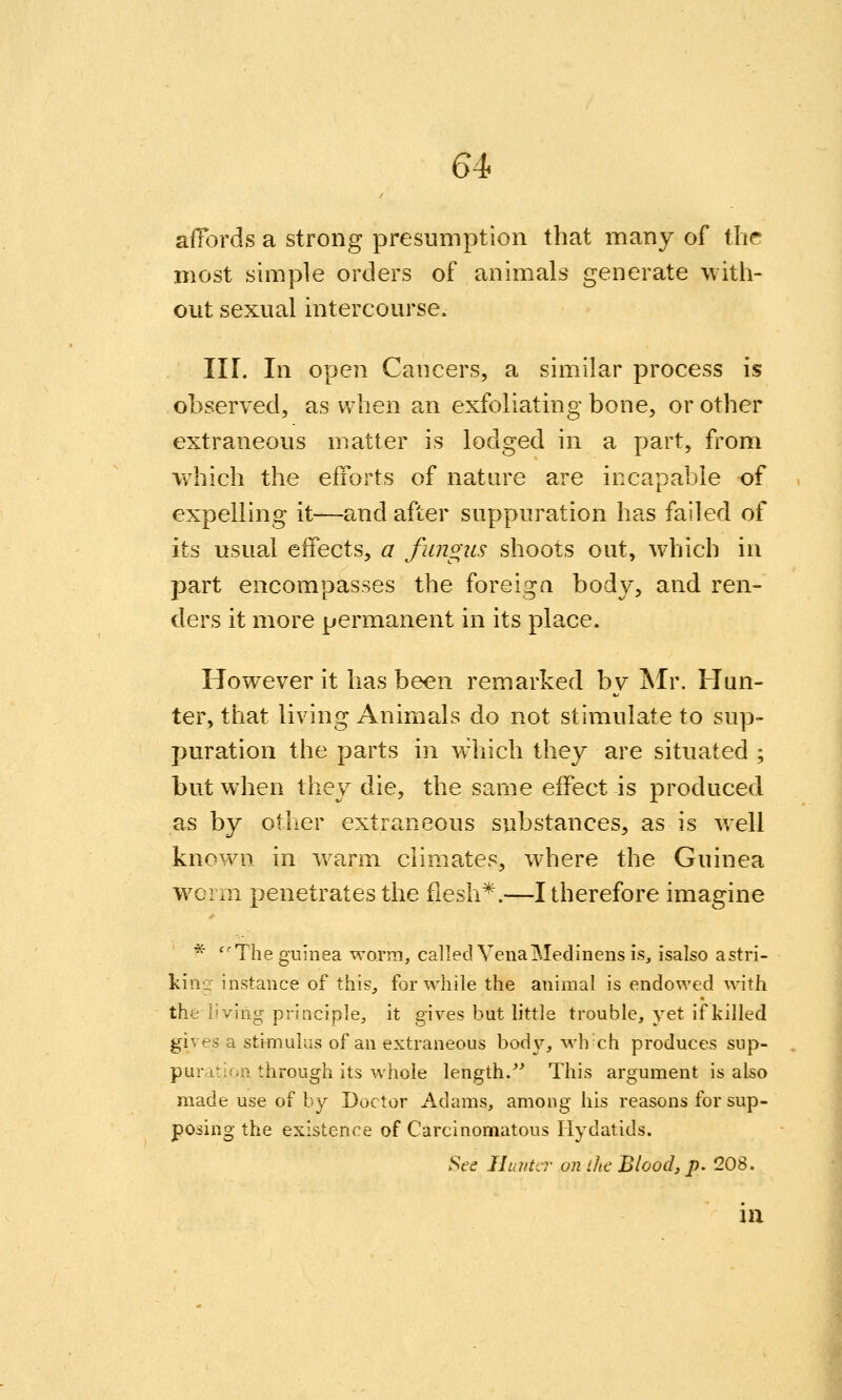 affords a strong presumption that many of the most simple orders of animals generate with- out sexual intercourse. Iir. In open Cancers, a similar process is observed, as when an exfoliating bone, or other extraneous matter is lodged in a part, from which the efforts of nature are incapable of expelling it—and after suppuration has failed of its usual effects, a fungus shoots out, which in part encompasses the foreiga body, and ren- ders it more permanent in its place. However it has been remarked by Mr. Hun- ter, that living Animals do not stimulate to sup- puration the parts in which they are situated ; but when they die, the same effect is produced as by other extraneous substances, as is v.ell known in w^arm climates, where the Guinea w^crm penetrates the fiesh*.—I therefore imagine * The guinea woTm, called VenaMedinens is, isalso astri- kiiig instance of this, for while the animal is endowed with the living principle, it gives but little trouble, yet if killed gives a stimulus of an extraneous bod}'-, wh'ch produces sup- puration through its whole length.^' This argument is also made use of by Doctor Adams, among his reasons for sup- posing the existence of Carcinomatous Hydatids. SVe IhmUr on ihc Blood, p. 208. in