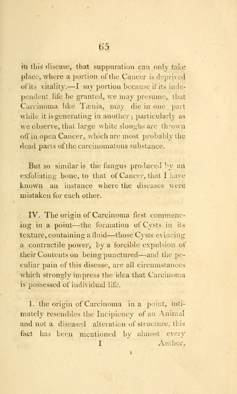 111 tlii^ tliscase, that suppuration can only take place, where a portion of the Cancer is deprived of its vitality.—I say portion because if its inde- pendent life be granted, we may presume, that Carcinoma like Taenia, may die in one part while it is generating in another; particularly as we observe, that large vvhite sloughs are th'own off in open Cancer, which are most probably the dead parts of the carcinomatous substance. But so similar is the fungus produced by an exfoliating bone, to that of Cancer, that 1 have known an instance where the diseases v\ ere mistaken for each other. IV. The oristin of Carcinoma first commenc- ing in a point—the formation of Cysts in its texture, containing a fluid—those Cj^sts evincing a contractile power, by a forcible expulsion of their Contents on being punctured—and the pe- culiar pain of this disease, are all circumstances which strongly impress the idea that Carcinoma is possessed of individuallife. 1. the origin of Carcinoma in a point, inti- mately resembles the Incipiency of an Animal and not a diseased alteration of structure, this fact has been mentioned by almost every I Aulhor^,