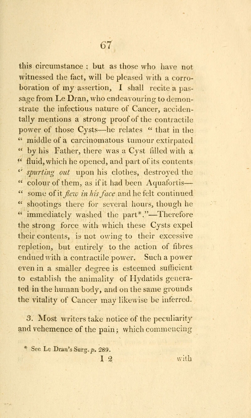 this circumstance ; but as those who have not witnessed the fact, will be pleased with a corro- boration of my assertion, I shall recite a pas- sage from Le Dran, who endeavouring to demon- strate the infectious nature of Cancer, acciden- tally mentions a strong proof of the contractile power of those Cysts—he relates  that in the *^ middle of a carcinomatous tumour extirpated  by his Father, there was a Cyst filled with a *^ fluid, which he opened, and part of its contents *' spurting out upon his clothes, destroyed the  colour of them, as if it had been Aquafortis—  some ofitjlezv in his face and he felt continued  shootings there for several hours, though he  immediately washed the part*.—Therefore the strong force with which these Cysts expel their contents, is not owing to their excessive repletion, but entirely to the action of fibres endued with a contractile power. Such a power even in a smaller dem-ee is esteemed sufficient to establish the animality of Hydatids genera- ted in the human body, and on the same grounds the vitality of Cancer may likewise be inferred. 3. Most writers take notice of the peculiarity and vehemence of the pain; which commencing * See Le Dran's Surg. jD. 289. IA with