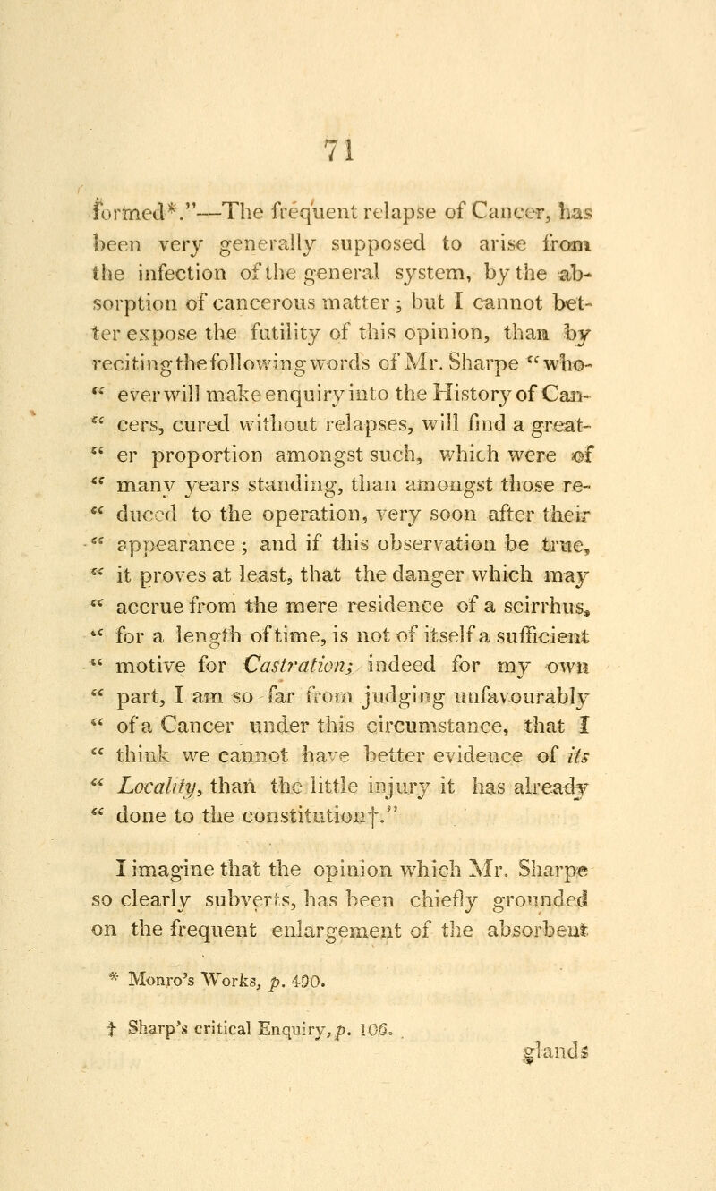 formed*.—The frequent relapse of Cancer, Las been very generally supposed to arise from the infection of the general system, by the ab- sorption of cancerous matter ; but I cannot bet- ter expose the futility of this opinion, than by reciting the following words of Mr. Sharpe who- '' ever will make enquiry into the History of Can- ^^ cers, cured without relapses, will find a great- ^^ er proportion amongst such, which were ef *^ many years standing, than amongst those re- *^ duced to the operation, very soon after thek ^^ appearance; and if this observation be td*H€, ^* it proves at least, that the danger which may *^ accrue from the mere residence of a scirrhus^ ** for a length of time, is not of itself a sufficient  motive for Castration; indeed for my own  part, I am so far from judging unfavourably ^^ of a Cancer under this circumstance, that I  think we cannot have better evidence of its *^ Locahfy^ than the little injury it has alreatly ^^ done to the constitutionf/' I imagine that the opinion which Mr, Sharpe so clearly subverts, has been chiefly grounded on the frequent enlargement of the absorbent * Monro's Works, p. 4D0. t Sharp*s critical Enquiry,p. lOQ. giandi