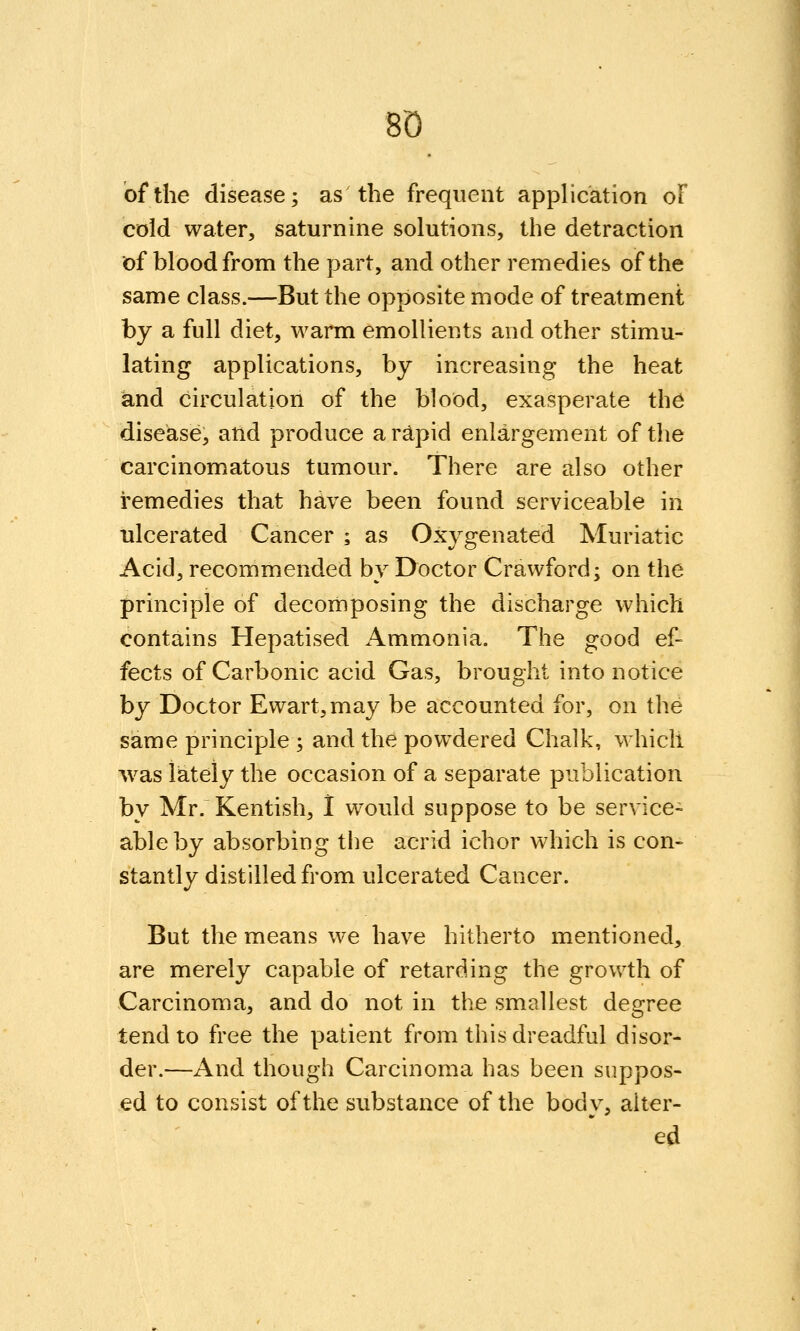 8Q of the disease; as the frequent application oF cold water, saturnine solutions, the detraction of blood from the part, and other remedies of the same class.—But the opposite mode of treatment by a full diet, warm emollients and other stimu- lating applications, by increasing the heat and circulation of the blood, exasperate the disease, and produce ar^pid enlargement of the carcinomatous tumour. There are also other remedies that have been found serviceable in ulcerated Cancer ; as Oxygenated Muriatic Acid, recommended by Doctor Crawford; on the principle of decomposing the discharge which contains Hepatised Ammonia. The good ef- fects of Carbonic acid Gas, brought into notice by Doctor Ewart,may be accounted for, on the same principle ; and the powdered Chalk, W'hicli ^vas iiateiy the occasion of a separate publication by Mr. Kentish, 1 would suppose to be service- able by absorbing the acrid ichor which is con- stantly distilled from ulcerated Cancer. But the means we have hitherto mentioned, are merely capable of retarding the growth of Carcinoma, and do not in the smallest degree tend to free the patient from this dreadful disor- der.—And though Carcinoma has been suppos- ed to consist of the substance of the bodv, alter- ed