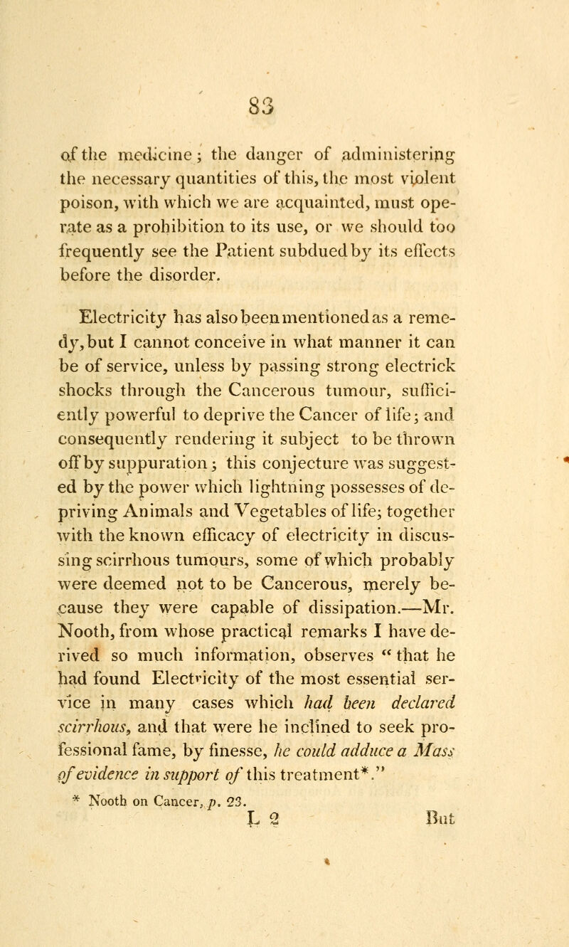 of the medicine; the danger of administerijig the necessary quantities of this, the most violent poison, with which we are acquainted, must ope- rate as a prohibition to its use, or we should too frequently see the Patient subdued by its effects before the disorder. Electricity has also been mentioned as a reme- dy, but I cannot conceive in what manner it can be of service, unless by passing strong electrick shocks through the Cancerous tumour, suffici- ently powerful to deprive the Cancer of life; and consequently rendering it subject to be thrown off by suppuration; this conjecture was suggest- ed by the power which lightning possesses of de- priving Animals and Vegetables of life; together with the known efficacy of electricity in discus- sing scirrhous tumours, some of which probably were deemed not to be Cancerous, ijierely be- .cause they were capable of dissipation.—Mr. Nooth, from whose practical remarks I have de- rived so much information, observes  that he had found Electricity of the most essential ser- vice in many cases which had been declared scirrhous^ and that were he inclined to seek pro- fessional fame, by fmesse, he could adduce a Mass pf evidence in support ofihis treatment*. * Nooth on Cancer, p, 23. J. 2 But