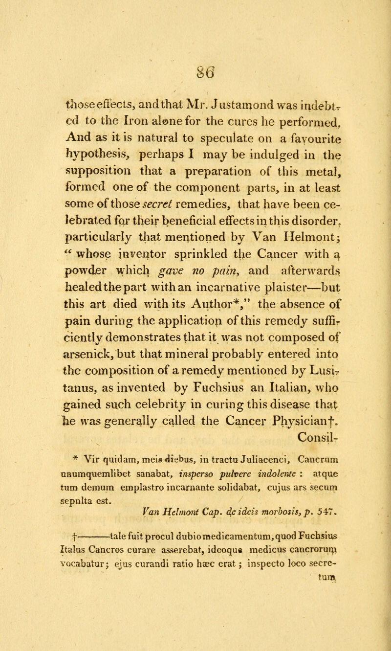 tliose effects, and that Mr. Justamond was indebtr ed to the Iron al@nefor the cures he performed. And as it is natural to speculate on a fayourite hypothesis, perhaps I may be indulged in the supposition that a preparation of this metal, formed one of the component parts, in at least some of those secrei remedies, that have been ce- lebrated for their beneficial effects in this disorder, particularly that mentioned by Van Helmont^  whose inventor sprinkled the Cancer with a powder which gave no pain, and afterwards healed the part with an incar native plaister—but this art died with its Author*, the absence of pain during the application of this remedy sulTir cicntly demonstrates that it was not composed of arsenick, but that mineral probably entered into the composition of a remedy mentioned by Lusi? tanus, as invented by Fuchsius an Italian, who gained such celebrity in curing this disease that lie was generally called the Cancer Physicianf. Consil- * VIr quidam, mels diebus, in tractu Juliacenci, Cancrum QHumquemlibet sanabat, insperso pulvere indoknte : atque turn demum emplastro incarnante solidabat, cujus ars secum sepnita est. Van Hdmont Cap. dfiideis morbosis,p. 547. f tale fuit procul dubioraedicamentum,quod Fuchsius Italus Cancros curare asserebat, ideoqua medicus cancroruTp VQcabatur; ejus curandi ratio haec crat; inspecto loco secre- tum